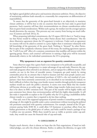 62 Economics of Energy & Environmental Policy
All rights reserved.
the highest agreed global carbon price and maximize abatement ambition. Hence, the objective
of maximizing ambition leads naturally to a reasonably fair compromise on differentiation of
responsibilities.
To assure that the generosity of the green-fund formula is set objectively to maximize
climate ambition, it will be best to rely on countries that have the least stake in green-fund
payments. Such countries will base their recommendations on climate considerations rather
than on green-fund considerations. Within such a group, the median (not the average) opinion
should determine the outcome. This prevents any one country from having too much inﬂu-
ence (Cramton and Stoft 2012a, b).
When proposing individual commitments, the US argues (2013) that it is “hard to imag-
ine that Parties would be willing to have other Parties dictate their contributions.” But the
above illustrative agreement shows the US argument is irrelevant. Under such an agreement
no country will ever be asked to commit to a price higher than it nominates voluntarily with
full knowledge of the generosity of the green fund. Nothing is “dictated” by other Parties.
But in spite of the completely voluntary nature of this treaty, the resulting agreement captures
the “I will if you will” effect of a common commitment that modiﬁes self-interest within the
agreeing group. Hence, each country’s self-interest in naming a high price will be increased
dramatically relative to the individual commitments the US is proposing.
Why opaqueness is not an argument for quantity commitments
Some observers argue that a green fund is too transparent to be politically acceptable, and
that a supposed lack of transparency is a major advantage of cap-and-trade. However, the cap-
and-trade programs often referred to are domestic, and are opaque for a different reason. Their
transfers are not in the form of traceable money. Companies get paid mainly by raising
commodity prices by an amount that is hard to measure and that most people cannot com-
prehend. On the other hand, international purchases of AAU’s—the real standard of com-
parison—have been extremely controversial, as we described in our introduction. Indeed, we
ﬁnd it difﬁcult to believe that large cross-border money transfers through perfectly transparent
markets would not catch the public’s attention. It seems even more likely that the transfer
will become obvious at an earlier stage. To give India a large transfer, India must receive a cap
that is far above its BAU emissions level. This part of the transfer will be highly visible and
past comments have shown that environmentalists will ﬁnd this highly objectionable. It will
also make it impossible to explain to the US public why the US is giving a multibillion dollar
climate transfer to a country that is required to do less than nothing.
That said, even if the supposed opaqueness of permit transfers is something worth taking
advantage of, this might be possible under a price commitment without incurring the political
risk premiums associated with quantity commitments. For example, instead of the US gov-
ernment paying India $100 M, it could allow US businesses to purchase offsets from the
Indian government at the global price of carbon, and India could be issued a package of say
5 million one ton permits. While these would be just as visible as permits under cap-and-
trade, they would not cause the ﬁnancial risks of cap-and-trade.
f CONCLUSIONS g
Despite much rhetoric, there is almost no hope that the Paris negotiations, if based on indi-
vidual pledges, can solve the climate dilemma. Rather, to address the dilemma, we agree with
 