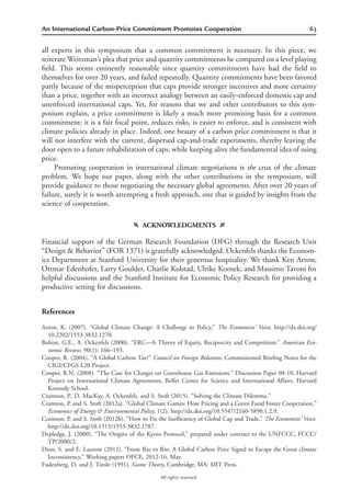 63An International Carbon-Price Commitment Promotes Cooperation
All rights reserved.
all experts in this symposium that a common commitment is necessary. In this piece, we
reiterate Weitzman’s plea that price and quantity commitments be compared on a level playing
ﬁeld. This seems eminently reasonable since quantity commitments have had the ﬁeld to
themselves for over 20 years, and failed repeatedly. Quantity commitments have been favored
partly because of the misperception that caps provide stronger incentives and more certainty
than a price, together with an incorrect analogy between an easily-enforced domestic cap and
unenforced international caps. Yet, for reasons that we and other contributors to this sym-
posium explain, a price commitment is likely a much more promising basis for a common
commitment; it is a fair focal point, reduces risks, is easier to enforce, and is consistent with
climate policies already in place. Indeed, one beauty of a carbon price commitment is that it
will not interfere with the current, dispersed cap-and-trade experiments, thereby leaving the
door open to a future rehabilitation of caps, while keeping alive the fundamental idea of using
price.
Promoting cooperation in international climate negotiations is the crux of the climate
problem. We hope our paper, along with the other contributions in the symposium, will
provide guidance to those negotiating the necessary global agreements. After over 20 years of
failure, surely it is worth attempting a fresh approach, one that is guided by insights from the
science of cooperation.
f ACKNOWLEDGMENTS g
Financial support of the German Research Foundation (DFG) through the Research Unit
“Design & Behavior” (FOR 1371) is gratefully acknowledged. Ockenfels thanks the Econom-
ics Department at Stanford University for their generous hospitality. We thank Ken Arrow,
Ottmar Edenhofer, Larry Goulder, Charlie Kolstad, Ulrike Kornek, and Massimo Tavoni for
helpful discussions and the Stanford Institute for Economic Policy Research for providing a
productive setting for discussions.
References
Arrow, K. (2007). “Global Climate Change: A Challenge to Policy,” The Economists’ Voice. http://dx.doi.org/
10.2202/1553-3832.1270.
Bolton, G.E., A. Ockenfels (2000). “ERC—A Theory of Equity, Reciprocity and Competition.” American Eco-
nomic Review, 90(1): 166–193.
Cooper, R. (2004). “A Global Carbon Tax?” Council on Foreign Relations, Commissioned Brieﬁng Notes for the
CIGI/CFGS L20 Project.
Cooper, R.N. (2008). “The Case for Charges on Greenhouse Gas Emissions.” Discussion Paper 08-10, Harvard
Project on International Climate Agreements, Belfer Center for Science and International Affairs, Harvard
Kennedy School.
Cramton, P., D. MacKay, A. Ockenfels, and S. Stoft (2015). “Solving the Climate Dilemma.”
Cramton, P. and S. Stoft (2012a). “Global Climate Games: How Pricing and a Green Fund Foster Cooperation,”
Economics of Energy & Environmental Policy, 1(2). http://dx.doi.org/10.5547/2160-5890.1.2.9.
Cramton, P. and S. Stoft (2012b). “How to Fix the Inefﬁciency of Global Cap and Trade,” The Economists’ Voice.
http://dx.doi.org/10.1515/1553-3832.1787.
Depledge, J. (2000). “The Origins of the Kyoto Protocol,” prepared under contract to the UNFCCC, FCCC/
TP/2000/2.
Dion, S. and E. Laurent (2012). “From Rio to Rio: A Global Carbon Price Signal to Escape the Great climate
Inconsistency,” Working papers OFCE, 2012-16, May.
Fudenberg, D. and J. Tirole (1991). Game Theory, Cambridge, MA: MIT Press.
 