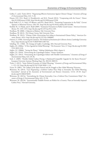 64 Economics of Energy & Environmental Policy
All rights reserved.
Gollier, C. and J. Tirole (2015). “Negotiating Effective Institutions Against Climate Change,” Economics of Energy
& Environmental Policy, 4(2): 5–28.
Hauser, O.P., D.G. Rand, A. Peysakhovich, and M.A. Nowak (2014). “Cooperating with the Future,” Nature
(doi:10.1038/nature13530). http://dx.doi.org/10.1038/nature13530.
Kraft-Todd, G.T., E. Yoeli, S.P. Bhanot, and D.G. Rand (2015). “Promoting Cooperation in the Field,” Current
Opinion in Behavioral Sciences, 3:96–101. http://dx.doi.org/10.1016/j.cobeha.2015.02.006.
Kosfeld, M., A. Okada, and A. Riedl (2009). “Institution Formation in Public Goods Games,” American Economic
Review, 99, 1335–1355. http://dx.doi.org/10.1257/aer.99.4.1335.
Nordhaus, W. (2008). A Question of Balance, Yale University Press.
Nordhaus, W. (2013). The Climate Casino, Yale University Press.
Nordhaus, W. (2015). “Climate Clubs: Overcoming Free-riding in International Climate Policy,” American Eco-
nomic Review, 105:4. http://dx.doi.org/10.1257/aer.15000001.
Ostrom, E. (1990). Governing the Commons: The Evolution of Institutions for Collective Action, Cambridge University
Press. http://dx.doi.org/10.1017/CBO9780511807763.
Schelling, T.C. (1960). The Strategy of Conﬂict. Cambridge, MA: Harvard University Press.
Stiglitz, J.E. (2006a). “A New Agenda for Global Warming,” The Economists’ Voice, 3:7. http://dx.doi.org/10.2202/
1553-3832.1210.
Stiglitz, J.E. (2006b). “Saving the Planet,” Making Globalization Work, chapter 6.
Stiglitz, J.E. (2010). “Overcoming the Copenhagen Failure,” Project Syndicate.
Stiglitz, J.E. (2015). “Overcoming the Copenhagen Failure with Flexible Commitments,” Economics of Energy &
Environmental Policy, 4(2): 29–36.
Stoft, S. (2009). “Flexible Global Carbon Pricing: A Backward-Compatible Upgrade for the Kyoto Protocol,”
European University Institute Working Paper No. RSCAS 2009/35.
Tirole, J. (2012). “Some Political Economy of Global Warming,” Economics of Energy and Environmental Policy,
1, 121–132. http://dx.doi.org/10.5547/2160-5890.1.1.10.
Victor, D. (2001). The Collapse of the Kyoto Protocol and the Struggle to Slow Global Warming, Princeton.
Weitzman, M. (2014). “Can Negotiating a Uniform Carbon Price Help to Internalize the Global Warming
Externality?” Journal of the Association of Environmental and Resource Economists, 1(1/2): 29–49. http://
dx.doi.org/10.1086/676039.
Weitzman, M. (2015a). “Internalizing the Climate Externality: Can a Uniform Price Commitment Help?” Eco-
nomics of Energy & Environmental Policy, 4(2): 37–50.
Weitzman, M. (2015b). “Internationally-Tradable Permits are Riskier for a Country Than an Internally-Imposed
Carbon Price,” Harvard University.
 
