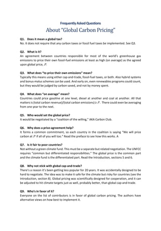 FrequentlyAskedQuestions
About “Global Carbon Pricing”
Q1. Does it mean a global tax?
No. It does not require that any carbon taxes or fossil fuel taxes be implemented. See Q3.
Q2. What is it?
An agreement between countries responsible for most of the world’s greenhouse gas
emissions to price their own fossil-fuel emissions at least as high (on average) as the agreed
upon global price, P.
Q3. What does “to price their own emissions” mean?
Typically this means using either cap-and-trade, fossil-fuel taxes, or both. Also hybrid systems
and bonus-malus schemes can be used. And early on, even renewables programs could count,
but they would be judged by carbon saved, and not by money spent.
Q4. What does “on average” mean?
Countries could price gasoline at one level, diesel at another and coal at another. All that
matters is (total carbon revenue)/(total carbon emissions) ≥ P . There could even be averaging
from one year to the next.
Q5. Who would set the global price?
It would be negotiated by a “coalition of the willing,” AKA Carbon Club.
Q6. Why does a price-agreement help?
It forms a common commitment, so each country in the coalition is saying “We will price
carbon at P if all of you will too.” Read the preface to see how this works. A
Q7. Is it fair to poor countries?
Not without a green climate fund. This must be a separate but related negotiation. The UNFCC
requires “common but differentiated responsibilities.” The global price is the common part
and the climate fund is the differentiated part. Read the Introduction, sections 5 and 6.
Q8. Why not stick with global cap-and-trade?
There’s a reason it’s been getting less popular for 20 years. It was accidentally designed to be
hard to negotiate. The idea was to make it safe for the climate but risky for countries (see the
Introduction, section 8). Global pricing was scientifically designed for cooperation, and it can
be adjusted to hit climate targets just as well, probably better, than global cap-and-trade.
Q9. Who’s in favor of it?
Everyone on the list of contributors is in favor of global carbon pricing. The authors have
alternative views on how best to implement it.
 
