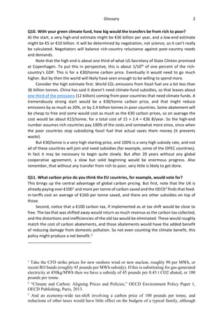 Glossary 2
Q10. With your green climate fund, how big would the transfers be from rich to poor?
At the start, a very high-end estimate might be €36 billion per year, and a low-end estimate
might be €5 or €10 billion. It will be determined by negotiation, not science, so it can’t really
be calculated. Negotiators will balance rich-country reluctance against poor-country needs
and demands.
Note that the high end is about one third of what US Secretary of State Clinton promised
at Copenhagen. To put this in perspective, this is about 1/10th
of one percent of the rich-
country’s GDP. This is for a €30/tonne carbon price. Eventually it would need to go much
higher. But by then the world will likely have seen enough to be willing to spend more.
Consider the high estimate first. World CO2 emissions from fossil fuel are a bit less than
36 billion tonnes. China has said it doesn’t need climate-fund subsidies, so that leaves about
one third of the emissions (12 billion) coming from poor countries that need climate funds. A
tremendously strong start would be a €30/tonne carbon price, and that might reduce
emissions by as much as 20%, or by 2.4 billion tonnes in poor countries. Some abatement will
be cheap to free and some would cost as much as the €30 carbon prices, so on average the
cost would be about €15/tonne, for a total cost of 15 × 2.4 = €36 B/year. So the high-end
number assumes rich countries pay 100% of the costs and somewhat more since, since when
the poor countries stop subsidizing fossil fuel that actual saves them money (it prevents
waste).
But €30/tonne is a very high starting price, and 100% is a very high subsidy rate, and not
all of these countries will join and need subsidies (for example, some of the OPEC countries).
In fact it may be necessary to begin quite slowly. But after 20 years without any global
cooperative agreement, a slow but solid beginning would be enormous progress. Also
remember, that without any transfer from rich to poor, very little is likely to get done.
Q11. What carbon price do you think the EU countries, for example, would vote for?
This brings up the central advantage of global carbon pricing. But first, note that the UK is
already paying over ₤1001
and more per tonne of carbon saved and the OECD2
finds that feed-
in-tariffs cost an average of €169 per tonne saved, and there are other subsidies on top of
those.
Second, notice that a ₤100 carbon tax, if implemented as at tax shift would be close to
free. The tax that was shifted away would return as much revenue as the carbon tax collected,
and the distortions and inefficiencies of the old tax would be eliminated. These would roughly
match the cost of carbon abatements, and those abatements would have the added benefit
of reducing damage from domestic pollution. So not even counting the climate benefit, this
policy might produce a net benefit.3
1
Take the CFD strike prices for new onshore wind or new nuclear, roughly 90 per MWh, or
recent RO bands (roughly 45 pounds per MWh subsidy). If this is substituting for gas-generated
electricity at 450kg/MWh then we have a subsidy of 45 pounds per 0.45 t CO2 abated, or 100
pounds per tonne.
2
“Climate and Carbon: Aligning Prices and Policies,” OECD Environment Policy Paper 1,
OECD Publishing, Paris, 2013.
3
And an economy-wide tax-shift involving a carbon price of 100 pounds per tonne, and
reductions of other taxes would have little effect on the budgets of a typical family, although
 
