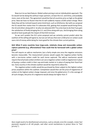 Glossary 3
Now turn to our best feature. Global carbon pricing is not an individualistic approach. The
EU would not be doing this without major partners, at least the U.S. and China, and probably
more, even at the start. The agreement would be that all countries price as high as the global
price. Now we have no illusion that the EU will suddenly impose a ₤100 carbon charge. More
likely they will be inclined toward some timid level, such as €25/tonne. But with our proposal
the EU would then realize that if it advocates €35, getting that accepted would bring China,
the US and others along with it. So why not advocate €35? You only have to do that if you gain
the satisfaction of finally bringing the U.S. and China along with you. And bringing them along
would at least quadruple the impact of that €10 increase.
So we can’t predict the EU’s price proposal and we certainly cannot predict what the
coalition of the willing will agree to, but we can tell you that even a €30 price on carbon could
save a lot of money while doing far more good for the climate than current policies.
Q12: What if some countries have large-scale, relatively cheap and measurable carbon-
capture potential (e.g. afforestation)? How could that be harnessed with a global carbon
price?
This will require an add-on mechanism, but a fairly simple one once the negative emissions
become measurable. The measurement process would supply the negative-carbon facility
with a one-tonne carbon credit for each tonne captured. The add-on mechanism would
require that all private carbon emitters can use a negative-carbon credit (a negatonne) in place
of buying a carbon credit in their cap-and-trade market or in place of paying their fossil-fuel
tax. Every country in the climate coalition would be required to allow this.
The negative-carbon credits would be purchased by those subject to the highest carbon
prices anywhere within the coalition. Competition would then set the price of negatonnes of
carbon at the highest carbon charge imposed, and since the global price P, is the average of
all such charges, the price of a negatonne would always be higher than P.
there might need to be distributional corrections, such as already exist (for example, winter fuel
payments targeted at all old people, and other social mechanisms to protect those in “fuel
poverty”).
 