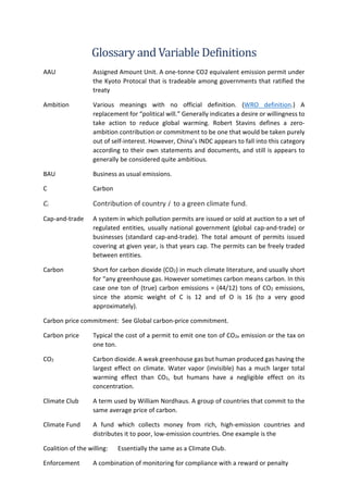 Glossary and Variable Definitions
AAU Assigned Amount Unit. A one-tonne CO2 equivalent emission permit under
the Kyoto Protocal that is tradeable among governments that ratified the
treaty
Ambition Various meanings with no official definition. (WRO definition.) A
replacement for “political will.” Generally indicates a desire or willingness to
take action to reduce global warming. Robert Stavins defines a zero-
ambition contribution or commitment to be one that would be taken purely
out of self-interest. However, China’s INDC appears to fall into this category
according to their own statements and documents, and still is appears to
generally be considered quite ambitious.
BAU Business as usual emissions.
C Carbon
Ci Contribution of country i to a green climate fund.
Cap-and-trade A system in which pollution permits are issued or sold at auction to a set of
regulated entities, usually national government (global cap-and-trade) or
businesses (standard cap-and-trade). The total amount of permits issued
covering at given year, is that years cap. The permits can be freely traded
between entities.
Carbon Short for carbon dioxide (CO2) in much climate literature, and usually short
for “any greenhouse gas. However sometimes carbon means carbon. In this
case one ton of (true) carbon emissions = (44/12) tons of CO2 emissions,
since the atomic weight of C is 12 and of O is 16 (to a very good
approximately).
Carbon price commitment: See Global carbon-price commitment.
Carbon price Typical the cost of a permit to emit one ton of CO2e emission or the tax on
one ton.
CO2 Carbon dioxide. A weak greenhouse gas but human produced gas having the
largest effect on climate. Water vapor (invisible) has a much larger total
warming effect than CO2, but humans have a negligible effect on its
concentration.
Climate Club A term used by William Nordhaus. A group of countries that commit to the
same average price of carbon.
Climate Fund A fund which collects money from rich, high-emission countries and
distributes it to poor, low-emission countries. One example is the
Coalition of the willing: Essentially the same as a Climate Club.
Enforcement A combination of monitoring for compliance with a reward or penalty
 