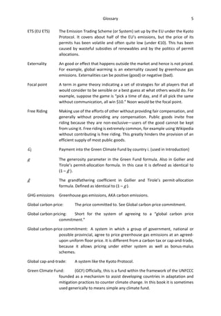 Glossary 5
ETS (EU ETS) The Emission Trading Scheme (or System) set up by the EU under the Kyoto
Protocol. It covers about half of the EU’s emissions, but the price of its
permits has been volatile and often quite low (under €10). This has been
caused by wasteful subsidies of renewables and by the politics of permit
allocations.
Externality An good or effect that happens outside the market and hence is not priced.
For example, global warming is an externality caused by greenhouse gas
emissions. Externalities can be positive (good) or negative (bad).
Focal point A term in game theory indicating a set of strategies for all players that all
would consider to be sensible or a best guess at what others would do. For
example, suppose the game is “pick a time of day, and if all pick the same
without communication, all win $10.” Noon would be the focal point.
Free Riding Making use of the efforts of other without providing fair compensation, and
generally without providing any compensation. Public goods invite free
riding because they are non-exclusive—users of the good cannot be kept
from using it. Free riding is extremely common, for example using Wikipedia
without contributing is free riding. This greatly hinders the provision of an
efficient supply of most public goods.
Gi Payment into the Green Climate Fund by country i. (used in Introduction)
g The generosity parameter in the Green Fund formula. Also in Gollier and
Tirole’s permit-allocation formula. In this case it is defined as identical to
(1 – ĝ ).
ĝ The grandfathering coefficient in Gollier and Tirole’s permit-allocation
formula. Defined as identical to (1 – g ).
GHG emissions Greenhouse gas emissions, AKA carbon emissions.
Global carbon price: The price committed to. See Global carbon price commitment.
Global carbon pricing: Short for the system of agreeing to a “global carbon price
commitment.”
Global carbon-price commitment: A system in which a group of government, national or
possible provincial, agree to price greenhouse gas emissions at an agreed-
upon uniform floor price. It is different from a carbon tax or cap-and-trade,
because it allows pricing under either system as well as bonus-malus
schemes.
Global cap-and-trade: A system like the Kyoto Protocol.
Green Climate Fund: (GCF) Officially, this is a fund within the framework of the UNFCCC
founded as a mechanism to assist developing countries in adaptation and
mitigation practices to counter climate change. In this book it is sometimes
used generically to means simple any climate fund.
 