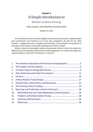 Chapter 1
A Simple Introduction to
Global Carbon Pricing
Peter Cramton, Axel Ockenfels and Steven Stoft
October 12, 2015
This introduction covers the basics of global carbon pricing, also known as a global carbon
price commitment, and compares it to its two main competitors, the plan for the “Paris
Protocol — pledge-and-review, and global cap-and-trade. It also provides some guidance to
the papers in this volume, occasionally analyzing parts of them in detail.
Section 1 does not cover global carbon pricing directly. Rather it orients the reader to a
different way of thinking about international climate negotiations. For a more direct approach,
read the preface or start with “The Solution” in Section 2.
1. The Ambition Distraction and the Science of Cooperation.......................2
2. The Problem and the Solution...................................................................6
3. A Simple Treaty to Change Self Interest....................................................9
4. Does Global Cap-and-Trade Price Carbon? .............................................11
5. Fairness....................................................................................................16
6. A More Realistic Treaty Design................................................................17
7. Climate Clubs, Enforcement, and Reciprocity.........................................21
8. The Enormous Risk of Trading.................................................................24
9. Does Cap-and-Trade Have a Record of Success? ....................................28
10. Why Global Cap-and-Trade Negotiations Cannot Succeed .................29
11. Problems with Global Carbon Pricing ..................................................34
12. Summary and Conclusion ....................................................................36
13. References............................................................................................38
 