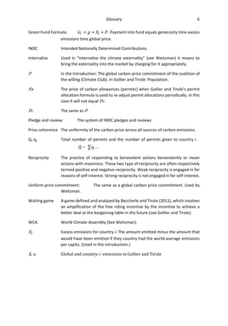 Glossary 6
Green Fund Formula: Gi = g × Xi × P. Payment into fund equals generosity time excess
emissions time global price.
INDC Intended Nationally Determined Contributions.
Internalize Used in “internalize the climate externality” (see Weitzman) it means to
bring the externality into the market by charging for it appropriately.
P In the Introduction: The global carbon price commitment of the coalition of
the willing (Climate Club). In Gollier and Tirole: Population.
Pa The price of carbon allowances (permits) when Gollier and Tirole’s permit
allocation formula is used to re-adjust permit allocations periodically. In this
case it will not equal Pc.
Pc The same as P.
Pledge and review: The system of INDC pledges and reviews
Price coherence The uniformity of the carbon price across all sources of carbon emissions.
Q, qi Total number of permits and the number of permits given to country i.
Q = ∑qi
= 1
Reciprocity The practice of responding to benevolent actions benevolently or mean
actions with meanness. These two type of reciprocity are often respectively
termed positive and negative reciprocity. Weak reciprocity is engaged in for
reasons of self-interest. Strong reciprocity is not engaged in for self-interest.
Uniform price commitment: The same as a global carbon price commitment. Used by
Weitzman.
Waiting game A game defined and analyzed by Beccherle and Tirole (2011), which involves
an amplification of the free riding incentive by the incentive to achieve a
better deal at the bargaining table in the future (see Gollier and Tirole).
WCA World Climate Assembly (See Weitzman).
Xi Excess emissions for country i. The amount emitted minus the amount that
would have been emitted if they country had the world-average emissions
per capita. (Used in the introduction.)
X, xi Global and country-i emissions in Gollier and Tirole
 