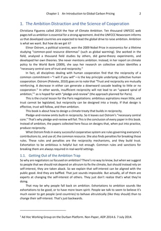 Chapter 1 An Introduction to Global Carbon Pricing 2
1. The Ambition Distraction and the Science of Cooperation
Christiana Figueres called 2014 the Year of Climate Ambition. Ten thousand UNFCCC web
pages tell us ambition is essential for a strong agreement. And the UNFCCC Newsroom informs
us that developed countries are expected to lead the global drive to raise ambition. Ambition
is what we want. But how do we get it?
Elinor Ostrom, a political scientist, won the 2009 Nobel Prize in economics for a lifetime
studying “common-pool resource dilemmas” (such as global warming). She worked in the
field, analyzed a thousand field studies by others, did game-theory experiments, and
developed her own theories. She never mentions ambition. Instead, in her report on climate
policy to the World Bank (2009), she says her research on collective action identifies a
“necessary central core of trust and reciprocity.”
In fact, all disciplines dealing with human cooperation find that the reciprocity of a
common commitment—“I will if you will”—is the key principle underlying collective human
cooperation. Ostrom (Poteete, 2010) goes on to note that “Trust and reciprocity are mutually
reinforcing. A decrease in either can generate a downward cascade leading to little or no
cooperation.” In other words, insufficient reciprocity will not lead to an “upward spiral of
ambition,”1
as is hoped for with “pledge-and-review” (the approach planned for Paris).
This is the crucial lesson for the Paris negotiations: ambitious aspirations mean little, and
trust cannot be legislated, but reciprocity can be designed into a treaty. If that design is
effective, trust will follow, and then ambition.
This book is about how to design a climate treaty that builds in reciprocity.
Pledge-and-review omits built-in reciprocity. So it leaves out Ostrom’s “necessary central
core.” That’s why pledge-and-review will fail. This is the conclusion of every paper in this book.
Instead of ambition, the papers collected here focus on designs that, when put into practice,
produce reciprocity.
What Ostrom finds in every successful cooperative system are rules governing everyone’s
contributions to, and use of, the common resource. She also finds penalties for breaking those
rules. These rules and penalties are the reciprocity mechanisms, and they build trust.
Exhortation to be ambitious is helpful but not enough. Common rules and sanctions for
breaking them are always required in real-world settings.
1.1. Getting Out of the Ambition Trap
So why are negotiators so focused on ambition? There’s no way to know, but when we suggest
to people that we should not depend on altruism to fix the climate, but should instead rely on
self-interest, they are taken aback. So we explain that self-interest can be aligned with the
public good. And they are baffled. That just sounds impossible. But actually, all of them are
experts at changing the self-interest of others. They just don’t realize that’s what they’re
doing.
That may be why people fall back on ambition. Exhortations to ambition sounds like
exhortations to be good, or to have more team spirit. People we talk to seem to believe it’s
much easier to get people (and countries) to behave altruistically (like they should) than to
change their self-interest. That’s just backwards.
1
Ad Hoc Working Group on the Durban Platform. Non-Paper, ADP.2014.6. 7 July 2014.
 