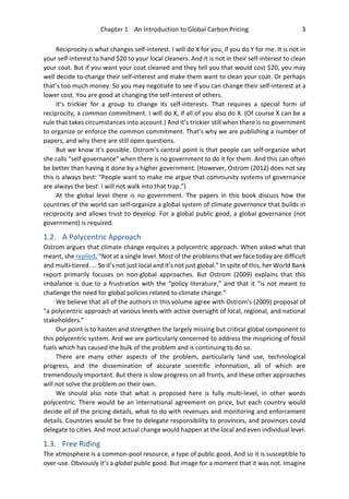 Chapter 1 An Introduction to Global Carbon Pricing 3
Reciprocity is what changes self-interest. I will do X for you, if you do Y for me. It is not in
your self-interest to hand $20 to your local cleaners. And it is not in their self-interest to clean
your coat. But if you want your coat cleaned and they tell you that would cost $20, you may
well decide to change their self-interest and make them want to clean your coat. Or perhaps
that’s too much money. So you may negotiate to see if you can change their self-interest at a
lower cost. You are good at changing the self-interest of others.
It’s trickier for a group to change its self-interests. That requires a special form of
reciprocity, a common commitment. I will do X, if all of you also do X. (Of course X can be a
rule that takes circumstances into account.) And it’s trickier still when there is no government
to organize or enforce the common commitment. That’s why we are publishing a number of
papers, and why there are still open questions.
But we know it’s possible. Ostrom’s central point is that people can self-organize what
she calls “self-governance” when there is no government to do it for them. And this can often
be better than having it done by a higher government. (However, Ostrom (2012) does not say
this is always best: “People want to make me argue that community systems of governance
are always the best: I will not walk into that trap.”)
At the global level there is no government. The papers in this book discuss how the
countries of the world can self-organize a global system of climate governance that builds in
reciprocity and allows trust to develop. For a global public good, a global governance (not
government) is required.
1.2. A Polycentric Approach
Ostrom argues that climate change requires a polycentric approach. When asked what that
meant, she replied, “Not at a single level. Most of the problems that we face today are difficult
and multi-tiered. … So it’s not just local and it’s not just global.” In spite of this, her World Bank
report primarily focuses on non-global approaches. But Ostrom (2009) explains that this
imbalance is due to a frustration with the “policy literature,” and that it “is not meant to
challenge the need for global policies related to climate change.”
We believe that all of the authors in this volume agree with Ostrom’s (2009) proposal of
“a polycentric approach at various levels with active oversight of local, regional, and national
stakeholders.”
Our point is to hasten and strengthen the largely missing but critical global component to
this polycentric system. And we are particularly concerned to address the mispricing of fossil
fuels which has caused the bulk of the problem and is continuing to do so.
There are many other aspects of the problem, particularly land use, technological
progress, and the dissemination of accurate scientific information, all of which are
tremendously important. But there is slow progress on all fronts, and these other approaches
will not solve the problem on their own.
We should also note that what is proposed here is fully multi-level, in other words
polycentric. There would be an international agreement on price, but each country would
decide all of the pricing details, what to do with revenues and monitoring and enforcement
details. Countries would be free to delegate responsibility to provinces, and provinces could
delegate to cities. And most actual change would happen at the local and even individual level.
1.3. Free Riding
The atmosphere is a common-pool resource, a type of public good. And so it is susceptible to
over-use. Obviously it’s a global public good. But image for a moment that it was not. Imagine
 