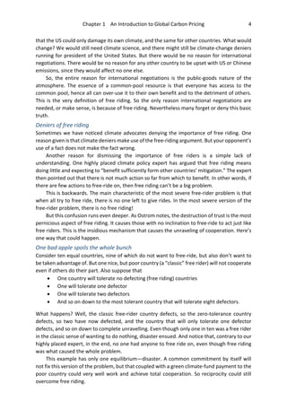 Chapter 1 An Introduction to Global Carbon Pricing 4
that the US could only damage its own climate, and the same for other countries. What would
change? We would still need climate science, and there might still be climate-change deniers
running for president of the United States. But there would be no reason for international
negotiations. There would be no reason for any other country to be upset with US or Chinese
emissions, since they would affect no one else.
So, the entire reason for international negotiations is the public-goods nature of the
atmosphere. The essence of a common-pool resource is that everyone has access to the
common pool, hence all can over-use it to their own benefit and to the detriment of others.
This is the very definition of free riding. So the only reason international negotiations are
needed, or make sense, is because of free riding. Nevertheless many forget or deny this basic
truth.
Deniers of free riding
Sometimes we have noticed climate advocates denying the importance of free riding. One
reason given is that climate deniers make use of the free-riding argument. But your opponent’s
use of a fact does not make the fact wrong.
Another reason for dismissing the importance of free riders is a simple lack of
understanding. One highly placed climate policy expert has argued that free riding means
doing little and expecting to “benefit sufficiently form other countries’ mitigation.” The expert
then pointed out that there is not much action so far from which to benefit. In other words, if
there are few actions to free-ride on, then free riding can’t be a big problem.
This is backwards. The main characteristic of the most severe free-rider problem is that
when all try to free ride, there is no one left to give rides. In the most severe version of the
free-rider problem, there is no free riding!
But this confusion runs even deeper. As Ostrom notes, the destruction of trust is the most
pernicious aspect of free riding. It causes those with no inclination to free-ride to act just like
free riders. This is the insidious mechanism that causes the unraveling of cooperation. Here’s
one way that could happen.
One bad apple spoils the whole bunch
Consider ten equal countries, nine of which do not want to free-ride, but also don’t want to
be taken advantage of. But one nice, but poor country (a “classic” free rider) will not cooperate
even if others do their part. Also suppose that
• One country will tolerate no defecting (free riding) countries
• One will tolerate one defector
• One will tolerate two defectors
• And so on down to the most tolerant country that will tolerate eight defectors.
What happens? Well, the classic free-rider country defects, so the zero-tolerance country
defects, so two have now defected, and the country that will only tolerate one defector
defects, and so on down to complete unravelling. Even though only one in ten was a free rider
in the classic sense of wanting to do nothing, disaster ensued. And notice that, contrary to our
highly placed expert, in the end, no one had anyone to free ride on, even though free riding
was what caused the whole problem.
This example has only one equilibrium—disaster. A common commitment by itself will
not fix this version of the problem, but that coupled with a green climate-fund payment to the
poor country could very well work and achieve total cooperation. So reciprocity could still
overcome free riding.
 