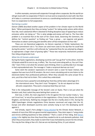 Chapter 1 An Introduction to Global Carbon Pricing 5
In other examples, everyone will cooperate if enough others cooperate. But the world can
still get stuck with no cooperation if there’s no trust and no reciprocity to start with. But then
all it takes is a common-commitment to serve as a coordinating mechanism to shift everyone
from no cooperation to full cooperation.
Not being a sucker
Ostrom (2009) described another aspect of the problem in her climate report to the World
Bank. “When participants fear they are being “suckers” for taking costly actions while others
free ride, more substantial effort is devoted to finding deceptive ways of appearing to reduce
emissions while not doing so.” This is what pledge-and-review will lead to. The free-rider
problem is so essential that at the start of her classic book, Governing the Commons, she
defines her “central question” as finding out “how a group … can organize and govern
themselves to obtain continuing joint benefits when all face temptations to free-ride.”
These are not theoretical judgments. As Ostrom reported, in Törbel, Switzerland, the
common-commitment rule is “no citizen can send more cows to the alp than he could feed
during the winter,” and this is still enforced, by “substantial fines for any attempt by villagers
to appropriate a larger share of grazing rights.” Those two reciprocity mechanisms prevent
free riding and generate trust.
What the US Senate understood
During the Kyoto negotiations, developing countries said “you go first” to the others. And the
US Senate voted 95 to zero to say, in effect, “No. You must come along with us. You can’t free-
ride.” Even if this is not what the senators were thinking, there is a profoundly true message
in that unprecedented vote. The message is “make a reciprocal deal we can trust.”
Some claim the senators’ expressions of concern were a cover for baser motives. But
suppose that was true of all 95 senators. No one is more calculating and no one listens to the
electorate better than professional politicians. When they calculate the same answer 95 to
zero, you’d be a fool not to listen. This is what they understood:
Americans have a powerful and abiding fear that they will be taken advantage of in
the international arena. They don’t trust “foreigners.” So do not depend on their
altruistic cooperation. They want a reciprocal deal they can trust.
That is the indisputable message of the Senate’s vote on Kyoto. That is not just what the
Senators said, that is what they were betting their careers on.
And now, in 2015, the main argument in the US against the Iran nuclear treaty is, “you
can’t trust Iran,” or any of our partners in the negotiations—China, France, Russia, the United
Kingdom, and Germany. Nothing has changed. But the US is hardly alone in this. During the
2009 Copenhagen climate negotiations China became convinced and angry that the US,
Europe and other developed countries were actively trying to turn the developing world
against it.
And already, Japan’s Paris pledge is being attacked by the Climate Action Network, a
network of more than 950 non-governmental organizations. They claim Japan is “using smoke
and mirrors (shifting baselines) to fake ambition.” That’s a claim of free riding. And China’s
pledge is for slightly less than they found they needed to do to curb domestic pollution. And
when they announced it, they made no claim that it was motivated by concern for the climate.
This may be free riding or fear of it. But we are not blaming China, it’s just rational.
 