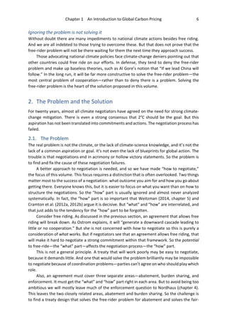 Chapter 1 An Introduction to Global Carbon Pricing 6
Ignoring the problem is not solving it
Without doubt there are many impediments to national climate actions besides free riding.
And we are all indebted to those trying to overcome these. But that does not prove that the
free-rider problem will not be there waiting for them the next time they approach success.
Those advocating national climate policies face climate-change deniers pointing out that
other countries could free ride on our efforts. In defense, they tend to deny the free-rider
problem and make up baseless theories, such as Al Gore’s notion that “If we lead China will
follow.” In the long run, it will be far more constructive to solve the free-rider problem—the
most central problem of cooperation—rather than to deny there is a problem. Solving the
free-rider problem is the heart of the solution proposed in this volume.
2. The Problem and the Solution
For twenty years, almost all climate negotiators have agreed on the need for strong climate-
change mitigation. There is even a strong consensus that 2°C should be the goal. But this
aspiration has not been translated into commitments and actions. The negotiation process has
failed.
2.1. The Problem
The real problem is not the climate, or the lack of climate-science knowledge, and it’s not the
lack of a common aspiration or goal. It’s not even the lack of blueprints for global action. The
trouble is that negotiations end in acrimony or hollow victory statements. So the problem is
to find and fix the cause of these negotiation failures.
A better approach to negotiation is needed, and so we have made “how to negotiate,”
the focus of this volume. This focus requires a distinction that is often overlooked. Two things
matter most to the success of a negotiation: what outcome you aim for and how you go about
getting there. Everyone knows this, but it is easier to focus on what you want than on how to
structure the negotiations. So the “how” part is usually ignored and almost never analyzed
systematically. In fact, the “how” part is so important that Weitzman (2014, chapter 5) and
Cramton et al. (2012a, 2012b) argue it is decisive. But “what” and “how” are interrelated, and
that just adds to the tendency for the “how” part to be forgotten.
Consider free riding. As discussed in the previous section, an agreement that allows free
riding will break down. As Ostrom explains, it will “generate a downward cascade leading to
little or no cooperation.” But she is not concerned with how to negotiate so this is purely a
consideration of what works. But if negotiators see that an agreement allows free riding, that
will make it hard to negotiate a strong commitment within that framework. So the potential
to free-ride—the “what” part—affects the negotiation process—the “how” part.
This is not a general principle. A treaty that will work poorly may be easy to negotiate,
because it demands little. And one that would solve the problem brilliantly may be impossible
to negotiate because of coordination problems—parties can’t agree on who should play which
role.
Also, an agreement must cover three separate areas—abatement, burden sharing, and
enforcement. It must get the “what” and “how” part right in each area. But to avoid being too
ambitious we will mostly leave much of the enforcement question to Nordhaus (chapter 4).
This leaves the two closely related areas, abatement and burden sharing. So the challenge is
to find a treaty design that solves the free-rider problem for abatement and solves the fair-
 