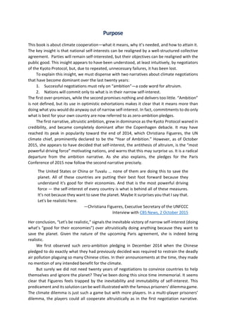 Purpose
This book is about climate cooperation—what it means, why it’s needed, and how to attain it.
The key insight is that national self-interests can be realigned by a well-structured collective
agreement. Parties will remain self-interested, but their objectives can be realigned with the
public good. This insight appears to have been understood, at least intuitively, by negotiators
of the Kyoto Protocol, but, due to repeated, unnecessary failures, it has been lost.
To explain this insight, we must dispense with two narratives about climate negotiations
that have become dominant over the last twenty years:
1. Successful negotiations must rely on “ambition”—a code word for altruism.
2. Nations will commit only to what is in their narrow self-interest.
The first over-promises, while the second promises nothing and delivers too little. “Ambition”
is not defined, but its use in optimistic exhortations makes it clear that it means more than
doing what you would do anyway out of narrow self-interest. In fact, commitments to do only
what is best for your own country are now referred to as zero-ambition pledges.
The first narrative, altruistic ambition, grew in dominance as the Kyoto Protocol waned in
credibility, and became completely dominant after the Copenhagen debacle. It may have
reached its peak in popularity toward the end of 2014, which Christiana Figueres, the UN
climate chief, prominently declared to be the “Year of Ambition.” However, as of October
2015, she appears to have decided that self-interest, the antithesis of altruism, is the “most
powerful driving force” motivating nations, and warns that this may surprise us. It is a radical
departure from the ambition narrative. As she also explains, the pledges for the Paris
Conference of 2015 now follow the second narrative precisely.
The United States or China or Tuvalu … none of them are doing this to save the
planet. All of these countries are putting their best foot forward because they
understand it's good for their economies. And that is the most powerful driving
force — the self-interest of every country is what is behind all of these measures.
It’s not because they want to save the planet. Maybe it surprises you that I say that.
Let's be realistic here.
—Christiana Figueres, Executive Secretary of the UNFCCC
Interview with CBS News, 2 October 2015
Her conclusion, “Let’s be realistic,” signals the inevitable victory of narrow self-interest (doing
what’s “good for their economies”) over altruistically doing anything because they want to
save the planet. Given the nature of the upcoming Paris agreement, she is indeed being
realistic.
We first observed such zero-ambition pledging in December 2014 when the Chinese
pledged to do exactly what they had previously decided was required to restrain the deadly
air pollution plaguing so many Chinese cities. In their announcements at the time, they made
no mention of any intended benefit for the climate.
But surely we did not need twenty years of negotiations to convince countries to help
themselves and ignore the planet? They’ve been doing this since time immemorial. It seems
clear that Figueres feels trapped by the inevitability and immutability of self-interest. This
predicament and its solution can be well illustrated with the famous prisoners’ dilemma game.
The climate dilemma is just such a game but with more players. In a multi-player prisoners’
dilemma, the players could all cooperate altruistically as in the first negotiation narrative.
 