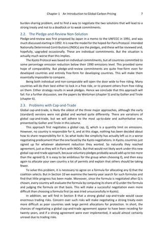 Chapter 1 An Introduction to Global Carbon Pricing 7
burden-sharing problem, and to find a way to negotiate the two solutions that will lead to a
strong treaty and not to a deadlock or to weak commitments.
2.2. The Pledge-and-Review Non-Solution
Pledge-and-review was first proposed by Japan in a memo to the UNFCCC in 1991, and was
much discussed starting in 1992. It is now the model for the hoped-for Paris Protocol. Intended
Nationally Determined Contributions (INDCs) are the pledges, and these will be reviewed and,
hopefully, upgraded occasionally. These are individual commitments. But the situation is
actually much worse than this implies.
The Kyoto Protocol was based on individual commitments, but all countries committed to
some percentage emission reduction below their 1990 emissions level. This provided some
hope of comparability. But pledge-and-review commitments are quite free-form even for
developed countries and entirely free-form for developing countries. This will make them
essentially impossible to compare.
Being both individual and non-comparable will open the door wide to free riding. Many
countries will do their best either to lock in a free ride, or to prevent others from free riding
on them. Either strategy results in weak pledges. Hence we conclude that this approach will
fail. For a further discussion, see the papers by Weitzman (chapter 5) and by Gollier and Tirole
(chapter 6).
2.3. Problems with Cap-and-Trade
Global cap-and-trade, is likely the oldest of the three major approaches, although the early
(standard) versions were not global and worked quite differently. There are variations of
global cap-and-trade, but we will adhere to the most up-to-date and authoritative one,
presented by Gollier and Tirole in this volume.
This approach first negotiates a global cap, Q, which is a quantity limit on emissions.
However, no country is responsible for it, and at this stage, nothing has been decided about
how to share responsibility for it. So what looks like simplicity has actually left us in a worse
negotiating predicament than the one faced by the Kyoto negotiations. In Kyoto, countries just
signed up for whatever abatement reduction they wanted. So naturally they reached
agreement, just as they will in Paris with INDCs. But that would not likely work under this new
global cap-and-trade approach, because voluntary pledges probably would add up to too more
than the agreed Q. It is easy to be ambitious for the group when choosing Q, and then easy
again to allocate your own country a lot of permits and explain that others should be taking
fewer.
To solve this problem, it is necessary to agree on a formula for allocating any Q that the
coalition selects. But in Section 10 we examine the twenty-year search for such formulas and
find that little progress has been made. Moreover, since the formula is negotiated after Q is
chosen, every country will evaluate the formula by computing its share of Q under the formula
and judging the formula on that basis. This will make a successful negotiation even more
difficult than choosing a formula first (as was tried unsuccessfully in Kyoto).
In addition, we will find in Section 8 that a strong global cap-and-trade would cause
enormous trading risks. Concern over such risks will make negotiating a strong treaty even
more difficult as poor countries seek large permit allocations for protection. In short, the
chances of negotiating a global cap-and-trade agreement appear to have been receding for
twenty years, and if a strong agreement were ever implemented, it would almost certainly
unravel due to trading risks.
 