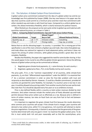 Chapter 1 An Introduction to Global Carbon Pricing 8
2.4. The Solution: A Global Carbon Price Commitment
A global carbon price commitment evolved from the idea of a global carbon tax and (to our
knowledge) was first published by Cooper (2008). One key new feature in his paper was the
idea that countries could commit to a minimum price and then meet that commitment with
either standard cap-and-trade or with fossil-fuel taxes. Compared to a uniform global tax on
carbon, this allows tremendous flexibility, which is clearly necessary for political reasons.
When fleshed out, the proposal can be seen quite similar to global cap and trade but with
quantities replaced by prices, as is shown in Table 1.
Table 1. Comparing Global Commitments: Cap-and-Trade versus Carbon Pricing
Global Commitment Target
Missed Target?
Buy or Sell: Allowed National Policies
Quantity cap, Q Qi = ??? Emission credits Everything
Price, P Pi = P Pricing credits Cap, tax, or similar
Notice that no rule for allocating target i to country i is provided. This is missing part of the
specification is one of the main criticisms of global cap-and-trade. Also notice that global cap-
and-trade allows any national (or regional or local) abatement policy, and hence it does not
require the pricing of carbon emissions, while global pricing provide a great deal, but not
complete, flexibility.
Besides that flexibility, the paper also suggested the need for some burden sharing. In fact
this would appear to be crucial to any effective global climate agreement. Hence the defining
features of global carbon pricing can be summarized as follows:
1. Negotiate green-climate-fund payments, Gi = some formula, for each country i.
2. Negotiate a global price-floor, P (t ), to be flexibly met by each country.
The price path, P (t ), is the “common responsibility” of all countries, while climate-fund
payments, Gi, are their “differentiated responsibilities” under the UNFCCC. It is essential that
P be a common commitment in order so solve the free-rider problem with trust and
reciprocity as described by Ostrom. However, P, could be a flexible commitment, provided all
countries are granted the same flexibility. For example, if a country’s price is too low in one
year, it could be allowed to buy pricing credits2
from another country that has over-performed.
Also note that P (t ) should be adjusted every five years or so as ambitions increase.
Price is also defined flexibly within a country as total carbon revenues divided by total
emissions. And carbon revenues include the market price of freely allocated cap-and-trade
permits because these price carbon just as effectively as a tax. Because price is defined in
terms of carbon revenue, tax rates on fossil fuels can vary from fuel to fuel and between
customer classes.
It is important to negotiate the green climate fund first because the results determine
what common price countries will accept. If the climate fund is meager, poor countries will
demand a low carbon price, while if it is too generous, rich countries will attempt to stymie
the price negotiations. Consequently, in Section 6, we propose that the generosity of the green
fund be determined with only one goal in mind—to maximize the global carbon price. To do
this is must satisfy both rich and poor reasonably well so that the second-phase, price
2
These would likely be carbon-revenue credits, in other words credit of collecting, say, $ million of
revenue from carbon charges.
 