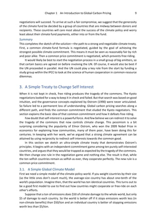 Chapter 1 An Introduction to Global Carbon Pricing 9
negotiations will succeed. To arrive at such a fair compromise, we suggest that the generosity
of the climate fund be decided by a group of countries that are midway between donors and
recipients. These countries will care most about the success of the climate policy and worry
least about their climate fund payments, either into or from the fund.
Summary
This completes the sketch of the solution—the path to a strong and negotiable climate treaty.
First, a common climate-fund formula is negotiated, guided by the goal of achieving the
strongest possible climate commitment. This means it must be seen as reasonably fair by rich
and poor alike. Then a common price commitment is negotiated, which prevents free riding.
It would likely be best to start the negotiation process in a small group of big emitters, so
that certain basics are agreed on before involving the UN. Of course, it would also be best if
the UN proceeded in parallel. And the UN could play a key role from the start by funding a
study group within the IPCC to look at the science of human cooperation in common-resource
dilemmas.
3. A Simple Treaty to Change Self Interest
When it is not kept in check, free riding produces the tragedy of the commons. The Kyoto
negotiations looked for a way to keep it in check and failed. But that search was based on good
intuition, and the governance concepts explained by Ostrom (1990) were never articulated.
So failure led to a permanent loss of understanding. Global carbon pricing searches along a
different path, and finds the common commitment that eluded the Kyoto negotiators. This
section explains the basic idea of that common commitment and how it defeats free riding.
Few doubt that self-interest is a powerful force. And few believe we can redirect it to solve
the tragedy of the commons that now controls climate change. This pessimism is a bit
surprising considering the popularity of Elinor Ostrom, who won the 2009 Nobel Prize in
economics for explaining how communities, many of them poor, have been doing this for
centuries. In keeping with her work, we’ve argued that a strong climate agreement can be
attained by using reciprocity to redirect self-interests towards the common good.
In this section we sketch an ultra-simple climate treaty that demonstrates Ostrom’s
principles. It begins with an independent-commitment game among ten purely self-interested
countries, and argues that they would be trapped as expected by the tragedy of the commons.
We then change one rule in the negotiation game and nothing else. The result is that, while
the ten selfish countries remain as selfish as ever, they cooperate perfectly. The new rule is a
common price commitment.
3.1. A Simple Global Climate Model
First we need a simple model of the climate-policy world. If you weight countries by their size
(so the little ones don’t count much), the average-size country has about one-tenth of the
world's population. Imagine then, that the world has ten identical countries. This turns out to
be a good first model to use to find out how countries might cooperate or free-ride on each
other’s efforts.
Suppose that a ton of emissions does $50 of climate damage to the whole world, but only
$5 of damage to each country. So the world is better off if it stops emissions worth less (in
non-climate benefits) than $50/ton and an individual country is better of stopping emissions
worth less than $5/ton.
 