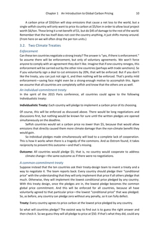Chapter 1 An Introduction to Global Carbon Pricing 10
A carbon price of $50/ton will stop emissions that cause a net loss to the world, but a
single selfish country will only want to price its carbon at $5/ton in order to allow local project
worth $6/ton. These bring it a net benefit of $1, but do $45 of damage to the rest of the world.
Remember that the tax itself does not cost the country anything, it just shifts money around.
(From here on we will often drop the per-ton units.)
3.2. Two Climate Treaties
Enforcement
Can these ten countries negotiate a strong treaty? The answer is “yes, if there is enforcement.”
So assume there will be enforcement, but only of voluntary agreements. We won’t force
anyone to comply with an agreement they don’t like. Imagine that if one country reneges, this
enforcement will be carried out by the other nine countries (perhaps with trade sanctions). So
if you voluntarily sign a deal to cut emissions by 20%, that will be enforced. But if you don’t
like the treaty, you can just not sign it, and then nothing will be enforced. That’s pretty mild
enforcement—saving face might even be a strong-enough motive to accomplish this. Again
we assume that all countries are completely selfish and know that the others are as well.
An individual-commitment treaty
In the spirit of the 2015 Paris conference, all countries could agree to the following
Individualistic treaty:
Individualistic Treaty: Each country will pledge to implement a carbon price of its choosing.
Of course, this will be enforced as discussed above. There would be long negotiations and
discussions first, but nothing would be known for sure until the written pledges are opened
simultaneously on the deadline.
Selfish countries would set a carbon price no lower than $5, because that would allow
emissions that directly caused them more climate damage than the non-climate benefit they
would gain.
So individual pledges made simultaneously will lead to a complete lack of cooperation.
This is how it works when there is a tragedy of the commons. And as Ostrom found, it takes
reciprocity to prevent this outcome—and that’s missing.
Outcome: All countries would pledge $5; that is, no country would cooperate to address
climate change—the same outcome as if there were no negotiations.
A common-commitment treaty
Suppose instead that the ten countries ask their treaty-design team to invent a treaty and a
way to negotiate it. The team reports back: Every country should pledge their “conditional
price” with the understanding that they will only implement that price if all others pledge that
much. Otherwise, they will implement the lowest conditional price pledged by any country.
With this treaty design, once the pledges are in, the lowest pledge becomes the common
global price commitment. And this will be enforced for all countries, because all have
voluntarily agreed to that particular price—the lowest “conditional price” that was pledged.
So, as before, any country can pledge zero without any penalty, so it can fully defect.
Treaty: Every country agrees to price carbon at the lowest price pledged by any country.
So what will countries pledge? The easiest way to find out is to guess the right answer and
then check it. So we guess they will all pledge to price at $50. If that’s what they did, could any
 
