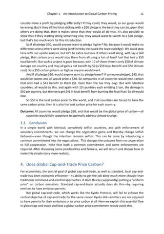 Chapter 1 An Introduction to Global Carbon Pricing 11
country make a profit by pledging differently? If they could, they would, so our guess would
be wrong. But it they all find that sticking with a $50 pledge is the best they can do, given that
others are doing that, then it makes sense that they would all do that. It’s also possible to
show that if they starting doing something else, they would want to switch to a $50 pledge,
but that’s too much work for this introduction.
So if all pledge $50, would anyone want to pledge higher? No, because it would make no
difference unless others went along (and thereby increased the lowest pledge). We could stop
here with our upside analysis, but let’s be extra cautious. If others went along, with say a $60
pledge, that carbon price would stop them from all using a ton of fossil fuel that had a $59
local benefit. But such a project is good because, with 10 of these there is only $50 of climate
damage per country and they all gain a net benefit by $9 (a $59 local benefit and $50 climate
cost). So a $50 carbon price is as high as anyone would want.
And if all pledge $50, would anyone want to pledge lower? If someone pledged, $40, that
would be lowest and all would price a $40. So companies in all countries would emit carbon
that only had a $41 benefit to them ($1 more than the tax they pay). But with identical
countries, all would do this, and again with 10 countries each emitting 1 ton, the damage is
$50 per country, but they only get $41 in local benefit from burning the fossil fuel. So all would
lose.
So $50 is the best carbon price for the world, and if all countries are forced to have the
same carbon price, then it is also the best carbon price for each country.
Outcome: All countries would pledge $50, and that would be the global price of carbon—all
countries would fully cooperate to optimally address climate change.
3.3. Conclusion
In a simple world with identical, completely selfish countries, and with enforcement of
voluntary commitments, we can change the negotiation game and thereby change selfish
behavior—even though the intention remains selfish. This can be done by introducing a
common commitment into the negotiations. This changes the outcome from no cooperation
to full cooperation. Note that both a common commitment and some enforcement are
required. After discussing some practicalities and fairness, we will return and discuss how to
make this simple story more realistic.
4. Does Global Cap-and-Trade Price Carbon?
For economists, the central goal of global cap-and-trade, as well as standard, local cap-and-
trade has been economic efficiency—its ability to get the job done much more cheaply than
traditional command-and-control approaches. It does this by (supposedly) putting a “uniform
price” on carbon emissions. Standard cap-and-trade actually does do this—by requiring
emitters to have emission permits.
But global cap-and-trade, which works like the Kyoto Protocol, will fail to achieve the
central objective of cap-and-trade for the same reason Kyoto did—emitters are not required
to have permits for their emissions or to price carbon at all. Here we explain this essential flaw
in global cap-and-trade and how a global carbon price commitment would avoid this.
 