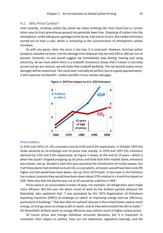 Chapter 1 An Introduction to Global Carbon Pricing 12
4.1. Why Price Carbon?
Until recently, emitting carbon (by which we mean emitting CO2 from fossil-fuel or certain
other easy-to-track greenhouse gasses) has generally been free. Disposing of carbon into the
atmosphere, unlike taking your garbage to the dump, had a price of zero. But carbon emissions
turned out to have a cost, which is increasing as the concentration of atmospheric carbon
increases.
As with any good, when the price is too low, it is overused. However, burning carbon
produces valuable services, and the damage from disposal may be only $30 or $40 per ton at
present. Certainly, no one would suggest we immediately stop driving, heating and using
electricity. So we must admit there is a tradeoff. Economics shows that if carbon is correctly
priced and we are rational, we will make that tradeoff perfectly. The net benefit (value minus
damage) will be maximized. The result won’t actually be perfect, but to a good approximation,
it will maximize net benefit—carbon benefits minus climate damages.
Price matters
In 1972 and 1973 U.S. CO2 emissions rose by 4.6% and 4.2% respectively. In October 1973 the
Arabs declared an oil embargo and oil prices rose sharply. In 1974 and 1975 CO2 emissions
declined by 3.5% and 4.2% respectively. As Figure 1 shows, at the end of 12 years—which is
when the Saudi’s stopped propping up oil prices and took back their market share, emissions
were down, not up. Doubters claim this was caused by the introduction of nuclear power, but
if all those plants had emitted as much CO2 as coal plants, emissions would have been only 9%
higher and still would have been down, not up, from 1973 levels. In fact even in this fictitious
(no nuclear) scenario they would have been down about 37% relative to a trend-line based on
GDP. Note also that the decline was not at all caused by a decline in GDP.
Prices work in an uncountable number of ways. For example, US refrigerators were made
more efficient. But this was the direct result of work by the brilliant particle physicist Art
Rosenfeld, who explained that “I was prompted by the 1973 Organization of Petroleum
Exporting Countries (OPEC) oil embargo to switch to improving energy end-use efficiency,
particularly in buildings.” That was after he realized “why we in the United States used so much
energy; oil and gas were as cheap as dirt or water, and so they were treated like dirt or water.”
Art Rosenfeld’s brilliant work on energy efficiency was a direct result of higher carbon prices.
Of course prices also change individual consumer decisions, but it is important to
remember their impact on politics, how cars are advertised, regulatory hearings, and the
2
4
6
8
2
4
6
8
1960 1970 1980 1990 2000
CO2
GDP$ Trillions
(in 2000 $)
Gt
12 years
of high
oil prices
Figure 1. Oil Price Impact on U.S. CO2 Emissions
 
