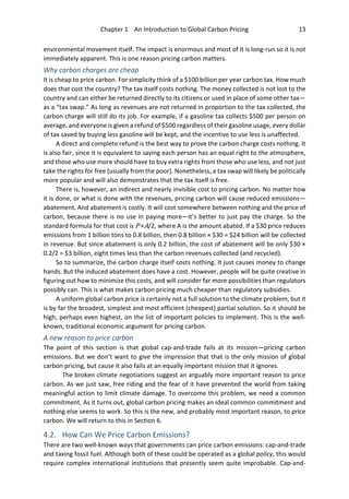 Chapter 1 An Introduction to Global Carbon Pricing 13
environmental movement itself. The impact is enormous and most of it is long-run so it is not
immediately apparent. This is one reason pricing carbon matters.
Why carbon charges are cheap
It is cheap to price carbon. For simplicity think of a $100 billion per year carbon tax. How much
does that cost the country? The tax itself costs nothing. The money collected is not lost to the
country and can either be returned directly to its citizens or used in place of some other tax—
as a “tax swap.” As long as revenues are not returned in proportion to the tax collected, the
carbon charge will still do its job. For example, if a gasoline tax collects $500 per person on
average, and everyone is given a refund of $500 regardless of their gasoline usage, every dollar
of tax saved by buying less gasoline will be kept, and the incentive to use less is unaffected.
A direct and complete refund is the best way to prove the carbon charge costs nothing. It
is also fair, since it is equivalent to saying each person has an equal right to the atmosphere,
and those who use more should have to buy extra rights from those who use less, and not just
take the rights for free (usually from the poor). Nonetheless, a tax swap will likely be politically
more popular and will also demonstrates that the tax itself is free.
There is, however, an indirect and nearly invisible cost to pricing carbon. No matter how
it is done, or what is done with the revenues, pricing carbon will cause reduced emissions—
abatement. And abatement is costly. It will cost somewhere between nothing and the price of
carbon, because there is no use in paying more—it’s better to just pay the charge. So the
standard formula for that cost is P ×A/2, where A is the amount abated. If a $30 price reduces
emissions from 1 billion tons to 0.8 billion, then 0.8 billion × $30 = $24 billion will be collected
in revenue. But since abatement is only 0.2 billion, the cost of abatement will be only $30 ×
0.2/2 = $3 billion, eight times less than the carbon revenues collected (and recycled).
So to summarize, the carbon charge itself costs nothing. It just causes money to change
hands. But the induced abatement does have a cost. However, people will be quite creative in
figuring out how to minimize this costs, and will consider far more possibilities than regulators
possibly can. This is what makes carbon pricing much cheaper than regulatory subsidies.
A uniform global carbon price is certainly not a full solution to the climate problem, but it
is by far the broadest, simplest and most efficient (cheapest) partial solution. So it should be
high, perhaps even highest, on the list of important policies to implement. This is the well-
known, traditional economic argument for pricing carbon.
A new reason to price carbon
The point of this section is that global cap-and-trade fails at its mission—pricing carbon
emissions. But we don’t want to give the impression that that is the only mission of global
carbon pricing, but cause it also fails at an equally important mission that it ignores.
The broken climate negotiations suggest an arguably more important reason to price
carbon. As we just saw, free riding and the fear of it have prevented the world from taking
meaningful action to limit climate damage. To overcome this problem, we need a common
commitment. As it turns out, global carbon pricing makes an ideal common commitment and
nothing else seems to work. So this is the new, and probably most important reason, to price
carbon. We will return to this in Section 6.
4.2. How Can We Price Carbon Emissions?
There are two well-known ways that governments can price carbon emissions: cap-and-trade
and taxing fossil fuel. Although both of these could be operated as a global policy, this would
require complex international institutions that presently seem quite improbable. Cap-and-
 