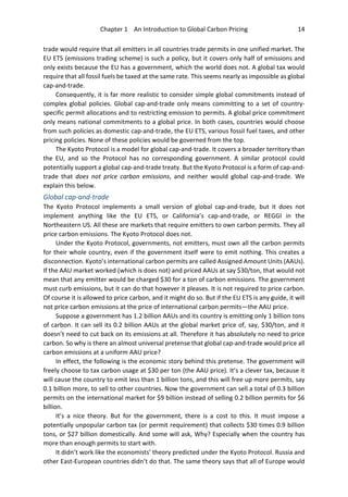 Chapter 1 An Introduction to Global Carbon Pricing 14
trade would require that all emitters in all countries trade permits in one unified market. The
EU ETS (emissions trading scheme) is such a policy, but it covers only half of emissions and
only exists because the EU has a government, which the world does not. A global tax would
require that all fossil fuels be taxed at the same rate. This seems nearly as impossible as global
cap-and-trade.
Consequently, it is far more realistic to consider simple global commitments instead of
complex global policies. Global cap-and-trade only means committing to a set of country-
specific permit allocations and to restricting emission to permits. A global price commitment
only means national commitments to a global price. In both cases, countries would choose
from such policies as domestic cap-and-trade, the EU ETS, various fossil fuel taxes, and other
pricing policies. None of these policies would be governed from the top.
The Kyoto Protocol is a model for global cap-and-trade. It covers a broader territory than
the EU, and so the Protocol has no corresponding government. A similar protocol could
potentially support a global cap-and-trade treaty. But the Kyoto Protocol is a form of cap-and-
trade that does not price carbon emissions, and neither would global cap-and-trade. We
explain this below.
Global cap-and-trade
The Kyoto Protocol implements a small version of global cap-and-trade, but it does not
implement anything like the EU ETS, or California’s cap-and-trade, or REGGI in the
Northeastern US. All these are markets that require emitters to own carbon permits. They all
price carbon emissions. The Kyoto Protocol does not.
Under the Kyoto Protocol, governments, not emitters, must own all the carbon permits
for their whole country, even if the government itself were to emit nothing. This creates a
disconnection. Kyoto’s international carbon permits are called Assigned Amount Units (AAUs).
If the AAU market worked (which is does not) and priced AAUs at say $30/ton, that would not
mean that any emitter would be charged $30 for a ton of carbon emissions. The government
must curb emissions, but it can do that however it pleases. It is not required to price carbon.
Of course it is allowed to price carbon, and it might do so. But if the EU ETS is any guide, it will
not price carbon emissions at the price of international carbon permits—the AAU price.
Suppose a government has 1.2 billion AAUs and its country is emitting only 1 billion tons
of carbon. It can sell its 0.2 billion AAUs at the global market price of, say, $30/ton, and it
doesn’t need to cut back on its emissions at all. Therefore it has absolutely no need to price
carbon. So why is there an almost universal pretense that global cap-and-trade would price all
carbon emissions at a uniform AAU price?
In effect, the following is the economic story behind this pretense. The government will
freely choose to tax carbon usage at $30 per ton (the AAU price). It’s a clever tax, because it
will cause the country to emit less than 1 billion tons, and this will free up more permits, say
0.1 billion more, to sell to other countries. Now the government can sell a total of 0.3 billion
permits on the international market for $9 billion instead of selling 0.2 billion permits for $6
billion.
It’s a nice theory. But for the government, there is a cost to this. It must impose a
potentially unpopular carbon tax (or permit requirement) that collects $30 times 0.9 billion
tons, or $27 billion domestically. And some will ask, Why? Especially when the country has
more than enough permits to start with.
It didn’t work like the economists’ theory predicted under the Kyoto Protocol. Russia and
other East-European countries didn’t do that. The same theory says that all of Europe would
 