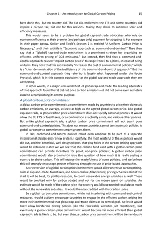 Chapter 1 An Introduction to Global Carbon Pricing 15
have done this. But no country did. The EU did implement the ETS and some countries did
impose a carbon tax, but not for this reasons. Mainly they chose to subsidize solar and
efficiency measures.
This would seem to be a problem for global cap-and-trade advocates who rely on
economic efficiency as their premier (and perhaps only) argument for adopting it. For example
in their paper below, Gollier and Tirole’s Section 2 is entitled “A Uniform Carbon Price Is
Necessary,” and their subtitle is “Economic approach vs. command-and-control.” They then
say that a “[global] cap-and-trade mechanism is a prominent strategy for organizing an
efficient, uniform pricing of CO2 emissions.” But instead, they find that a command-and-
control approach caused “implicit carbon prices” to range from 0 to 1,000 €, instead of being
uniform. They note that this substantially “increases the cost of environmental policies,” which
is a “clear demonstration of the inefficiency of this command-and-control approach.” But the
command-and-control approach they refer to is largely what happened under the Kyoto
Protocol, which is in this context equivalent to the global cap-and-trade approach they are
advocating.
In other words, in a major, real-world test of global cap-and-trade, the leading advocates
of that approach found that it did not price carbon emissions—it did not come even remotely
close to accomplishing its central purpose.
A global carbon price commitment
A global carbon price commitment is a commitment made by countries to price their domestic
carbon emissions, on average, at least as high as the agreed global carbon price. Like global
cap-and-trade, a global carbon price commitment does not specify national policies. It would
allow the EU ETS or fossil taxes, or a combination as actually exists, and various other policies.
But unlike global cap-and-trade, a global carbon price commitment will not count pure
command-and-control policies. This does not mean countries cannot continue such policies. A
global carbon price commitment simply ignores them.
In fact, command-and-control policies could even continue to be part of a separate
international pledge-and-review system. Hopefully, the most wasteful of these policies would
die out, and the beneficial, well-designed ones that plug holes in the carbon-pricing approach
would be retained. (Later we will see that the climate fund used with a global carbon price
commitment can provide incentives for good, non-price policies.) A global carbon price
commitment would also prominently raise the question of how much it is really costing a
country to abate carbon. This will expose the wastefulness of some policies, and we believe
this will strongly encourage greater efficiency through the use of price-based approaches.
A strict version of a global carbon price commitment would allow only true carbon pricing,
such as cap-and-trade, fossil taxes, and bonus-malus (AKA feebate) pricing schemes. But at the
start it will be best, for political reasons, to count renewable energy subsidies as well. These
would be credited only for carbon abated and not for the money spent on subsidies. An
estimate would be made of the carbon price the country would have needed to abate as much
without the renewable subsidies. It would then be credited with that carbon price.
So a global carbon price commitment, while not interfering with command-and-control
measures, would actively encourage countries to engage in the efficient carbon pricing (to
meet their commitments) that global cap-and-trade claims as its central goal. At first it would
likely allow borderline pricing policies (like the renewable subsidies just mentioned), but
eventually a global carbon price commitment would become far more efficient than global
cap-and-trade is likely to be. But even then, a carbon price commitment will be tremendously
 