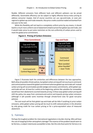 Chapter 1 An Introduction to Global Carbon Pricing 16
flexible. Different emissions from different fuels and different polluters can be priced
differently. Automobile efficiency can be subject to highly effective bonus-malus pricing to
address consumer myopia. And of course countries can use cap-and-trade, or even join
regional or global cap-and-trade networks. Also price-credits could be traded and banked from
one year to the next.
While this flexibility will not lead to a completely uniform price by any means, it should
lead to a much more uniform cost of abatement (implicit price) than global cap-and-trade, and
it would make sense to put some restriction on the non-uniformity of carbon prices used to
meet the global price commitment.
Figure 2 illustrates both the similarities and differences between the two approaches.
Both allow all possible climate polices, but global carbon pricing will not count pure command-
and-control policies toward the global commitment whereas global cap-and-trade will. Instead
carbon pricing will accommodate parallel pledge-and-review commitments, while global cap-
and-trade will not. At least for a while at the beginning, policies like subsidies for renewables
would have their abatements counted towards pricing. In these ways global carbon pricing will
shift the policy mix away from command-and-control and towards pricing carbon emissions
(although it will provide some incentive through climate-fund rules for good non-price
policies).
The end result will be that global cap-and-trade will do little if anything to price carbon
emissions, while global carbon pricing will do much to shift national policies in this direction
by only giving credit for true carbon pricing or for a price-equivalent value of measured
abatement.
5. Fairness
Perhaps the toughest problem for international negotiations is burden sharing. Who will bear
the cost of stopping further atmospheric damage? The essence of the problem would seem to
be fairness, a subject notoriously susceptible to bias. But the only focal point for fairness is to
Cap-and-Trade
(for example EU ETS)
Fossil Fuel Taxes
Price-Like
Carbon Regulations
Cap-and-Trade
Fossil Fuel Taxes
Command
And Control
“Best avoided z
when feasible”
—Jean Tirole
Price-Like Regs.
Cap
&
Trade
Price Commitment Cap-and-Trade
Figure 2. Pricing of Carbon Emissions
Command and
Control Regulations
Price
Carbon
Pledge
&
Review
 