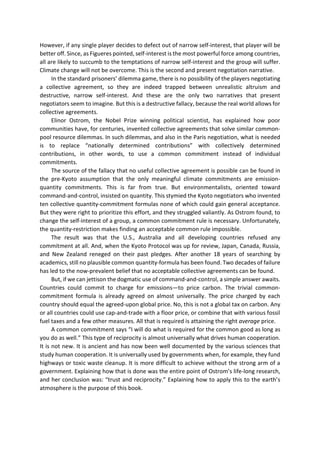 However, if any single player decides to defect out of narrow self-interest, that player will be
better off. Since, as Figueres pointed, self-interest is the most powerful force among countries,
all are likely to succumb to the temptations of narrow self-interest and the group will suffer.
Climate change will not be overcome. This is the second and present negotiation narrative.
In the standard prisoners’ dilemma game, there is no possibility of the players negotiating
a collective agreement, so they are indeed trapped between unrealistic altruism and
destructive, narrow self-interest. And these are the only two narratives that present
negotiators seem to imagine. But this is a destructive fallacy, because the real world allows for
collective agreements.
Elinor Ostrom, the Nobel Prize winning political scientist, has explained how poor
communities have, for centuries, invented collective agreements that solve similar common-
pool resource dilemmas. In such dilemmas, and also in the Paris negotiation, what is needed
is to replace “nationally determined contributions” with collectively determined
contributions, in other words, to use a common commitment instead of individual
commitments.
The source of the fallacy that no useful collective agreement is possible can be found in
the pre-Kyoto assumption that the only meaningful climate commitments are emission-
quantity commitments. This is far from true. But environmentalists, oriented toward
command-and-control, insisted on quantity. This stymied the Kyoto negotiators who invented
ten collective quantity-commitment formulas none of which could gain general acceptance.
But they were right to prioritize this effort, and they struggled valiantly. As Ostrom found, to
change the self-interest of a group, a common commitment rule is necessary. Unfortunately,
the quantity-restriction makes finding an acceptable common rule impossible.
The result was that the U.S., Australia and all developing countries refused any
commitment at all. And, when the Kyoto Protocol was up for review, Japan, Canada, Russia,
and New Zealand reneged on their past pledges. After another 18 years of searching by
academics, still no plausible common quantity-formula has been found. Two decades of failure
has led to the now-prevalent belief that no acceptable collective agreements can be found.
But, if we can jettison the dogmatic use of command-and-control, a simple answer awaits.
Countries could commit to charge for emissions—to price carbon. The trivial common-
commitment formula is already agreed on almost universally. The price charged by each
country should equal the agreed-upon global price. No, this is not a global tax on carbon. Any
or all countries could use cap-and-trade with a floor price, or combine that with various fossil
fuel taxes and a few other measures. All that is required is attaining the right average price.
A common commitment says “I will do what is required for the common good as long as
you do as well.” This type of reciprocity is almost universally what drives human cooperation.
It is not new. It is ancient and has now been well documented by the various sciences that
study human cooperation. It is universally used by governments when, for example, they fund
highways or toxic waste cleanup. It is more difficult to achieve without the strong arm of a
government. Explaining how that is done was the entire point of Ostrom’s life-long research,
and her conclusion was: “trust and reciprocity.” Explaining how to apply this to the earth’s
atmosphere is the purpose of this book.
 