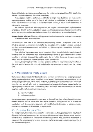 Chapter 1 An Introduction to Global Carbon Pricing 17
divide rights to the atmosphere equally among the entire human population. This is called the
“ethical” solution by Gollier and Tirole (chapter 6).
This proposal might be as fair as possible for a simple rule. But there are two decisive
arguments against making use of it. First, it will continue to be blocked by a large number of
claims for alternative “fair” ways to share the burden. Second, it would surely be blocked by
many richer countries.
Because this approach is decisively blocked, we suggest considering a focal principle that
is not based directly on fairness but that would nonetheless contain checks and incentives that
would pull it substantially toward a fair solution. This principle can be stated as follows.
Burden-sharing principle: The costs of improving the climate should be assigned in such a way
that the climate is most improved.
This not such a new idea. It has been long employed by Frankel (2014) in his quest for an
effective common-commitment formula for the allocation of free carbon-emission permits. It
has also been used by Cramton and Stoft (2010, 2012) in their green climate-fund design for a
number of years.
This principle has advantages some important. First, its only built-in bias is towards
countries that will be harmed most by climate change—since its goal is to maximize climate
benefits. In principle this could be problematic. But in reality, there are stronger opposing
biases, such as one caused by free riding on future generations.
Second, the principle provides concrete guidance on how to negotiate equity transfers. In
the next section we use this principle to help allocate payments into and from the climate
fund.
6. A More Realistic Treaty Design
We have now demonstrated (in Section 3) how a common commitment to a carbon price could
lead to cooperation in a highly simplified model world. That involves a commitment to the
lowest pledge submitted, which works perfectly, even though it sounds like a weak approach.
From here on we will refer to it as consensus voting because the lowest pledge is also the
highest pledge that could elicit a consensus (100%) in its favor. This section introduces the two
toughest problems facing climate negotiators:
1. Low motivation
2. Fairness questions
For various reasons, some countries may want to do much less than others; hence they might
vote for a carbon price as low as zero. As a result, consensus voting is ruled out as an effective
negotiation tool. Second, some countries will need help with the costs of abatement, so a
climate fund will need to be included in negotiations.
6.1. Preventing Too Low a Price
The first problem, low motivation, arises for several reasons. First, poor countries may heavily
discount the future because they are so concerned with the present. Second, some northern
countries may be somewhat ambivalent about being warmer. Also, countries that export oil
may want the carbon price to be zero because a higher price suppresses the demand for oil
and reduces their profits.
 