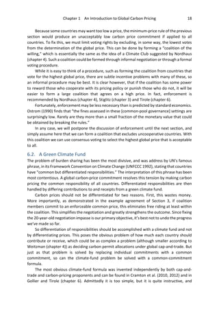Chapter 1 An Introduction to Global Carbon Pricing 18
Because some countries may want too low a price, the minimum-price rule of the previous
section would produce an unacceptably low carbon price commitment if applied to all
countries. To fix this, we must limit voting rights by excluding, in some way, the lowest votes
from the determination of the global price. This can be done by forming a “coalition of the
willing,” which is essentially the same as the idea of a Climate Club suggested by Nordhaus
(chapter 4). Such a coalition could be formed through informal negotiation or through a formal
voting procedure.
While it is easy to think of a procedure, such as forming the coalition from countries that
vote for the highest global price, there are subtle incentive problems with many of these, so
an informal procedure may be best. It is clear however, that if the coalition has some power
to reward those who cooperate with its pricing policy or punish those who do not, it will be
easier to form a large coalition that agrees on a high price. In fact, enforcement is
recommended by Nordhaus (chapter 4), Stiglitz (chapter 3) and Tirole (chapter 6).
Fortunately, enforcement may be less necessary than is predicted by standard economics.
Ostrom (1990) finds that “the fines assessed in these [common-pool governance] settings are
surprisingly low. Rarely are they more than a small fraction of the monetary value that could
be obtained by breaking the rules.”
In any case, we will postpone the discussion of enforcement until the next section, and
simply assume here that we can form a coalition that excludes uncooperative countries. With
this coalition we can use consensus voting to select the highest global price that is acceptable
to all.
6.2. A Green Climate Fund
The problem of burden sharing has been the most divisive, and was address by UN’s famous
phrase, in its Framework Convention on Climate Change (UNFCCC 1992), stating that countries
have “common but differentiated responsibilities.” The interpretation of this phrase has been
most contentious. A global carbon-price commitment resolves this tension by making carbon
pricing the common responsibility of all countries. Differentiated responsibilities are then
handled by differing contributions to and receipts from a green climate fund.
Carbon prices should not be differentiated for two reasons. First, this wastes money.
More importantly, as demonstrated in the example agreement of Section 3, if coalition
members commit to an enforceable common price, this eliminates free riding at least within
the coalition. This simplifies the negotiation and greatly strengthens the outcome. Since fixing
the 20-year-old negotiation impasse is our primary objective, it’s best not to undo the progress
we’ve made so far.
So differentiation of responsibilities should be accomplished with a climate fund and not
by differentiating prices. This poses the obvious problem of how much each country should
contribute or receive, which could be as complex a problem (although smaller according to
Weitzman (chapter 4)) as deciding carbon permit allocations under global cap-and-trade. But
just as that problem is solved by replacing individual commitments with a common
commitment, so can the climate-fund problem be solved with a common-commitment
formula.
The most obvious climate-fund formula was invented independently by both cap-and-
trade and carbon-pricing proponents and can be found in Cramton et al. (2010, 2012) and in
Gollier and Tirole (chapter 6). Admittedly it is too simple, but it is quite instructive, and
 