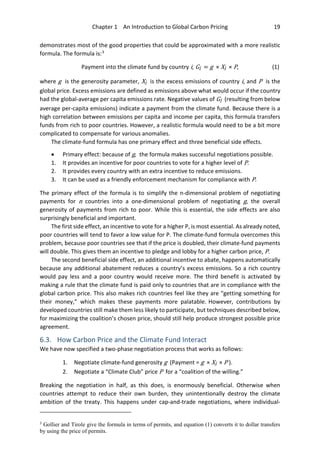 Chapter 1 An Introduction to Global Carbon Pricing 19
demonstrates most of the good properties that could be approximated with a more realistic
formula. The formula is:3
Payment into the climate fund by country i, Gi = g × Xi × P, (1)
where g is the generosity parameter, Xi is the excess emissions of country i, and P is the
global price. Excess emissions are defined as emissions above what would occur if the country
had the global-average per capita emissions rate. Negative values of Gi (resulting from below
average per-capita emissions) indicate a payment from the climate fund. Because there is a
high correlation between emissions per capita and income per capita, this formula transfers
funds from rich to poor countries. However, a realistic formula would need to be a bit more
complicated to compensate for various anomalies.
The climate-fund formula has one primary effect and three beneficial side effects.
• Primary effect: because of g, the formula makes successful negotiations possible.
1. It provides an incentive for poor countries to vote for a higher level of P.
2. It provides every country with an extra incentive to reduce emissions.
3. It can be used as a friendly enforcement mechanism for compliance with P.
The primary effect of the formula is to simplify the n-dimensional problem of negotiating
payments for n countries into a one-dimensional problem of negotiating g, the overall
generosity of payments from rich to poor. While this is essential, the side effects are also
surprisingly beneficial and important.
The first side effect, an incentive to vote for a higher P, is most essential. As already noted,
poor countries will tend to favor a low value for P. The climate-fund formula overcomes this
problem, because poor countries see that if the price is doubled, their climate-fund payments
will double. This gives them an incentive to pledge and lobby for a higher carbon price, P.
The second beneficial side effect, an additional incentive to abate, happens automatically
because any additional abatement reduces a country’s excess emissions. So a rich country
would pay less and a poor country would receive more. The third benefit is activated by
making a rule that the climate fund is paid only to countries that are in compliance with the
global carbon price. This also makes rich countries feel like they are “getting something for
their money,” which makes these payments more palatable. However, contributions by
developed countries still make them less likely to participate, but techniques described below,
for maximizing the coalition’s chosen price, should still help produce strongest possible price
agreement.
6.3. How Carbon Price and the Climate Fund Interact
We have now specified a two-phase negotiation process that works as follows:
1. Negotiate climate-fund generosity g (Payment = g × Xi × P ).
2. Negotiate a “Climate Club” price P for a “coalition of the willing.”
Breaking the negotiation in half, as this does, is enormously beneficial. Otherwise when
countries attempt to reduce their own burden, they unintentionally destroy the climate
ambition of the treaty. This happens under cap-and-trade negotiations, where individual-
3
Gollier and Tirole give the formula in terms of permits, and equation (1) converts it to dollar transfers
by using the price of permits.
 