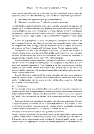 Chapter 1 An Introduction to Global Carbon Pricing 20
country permit allocations add up to the total cap. As an additional benefit, these two
negotiation phases also interact beneficially. These are the two complementary interactions:
1. The climate-fund negotiation over g is used to improve P.
2. Subsequent negotiation over P makes the g -outcome acceptable.
To understand interaction 1, note that if too high a level of g is selected, rich countries will
pledge a low P in order to hold down their payments into the climate fund (see equation 1).
Similarly, if too low a level of g is selected, poor countries will pledge a low P in order to avoid
the abatement costs that come with higher values of P. So with either extremely-high or
extremely-low values of g (generosity) one group or the other will opt for a very low global
price.
If either rich or poor pledge too low a price, the global carbon price will be too low. So,
with a coalition of rich and poor, both extremes of g must be avoided so that neither group
will pledge too low. So by setting g at the right intermediate value, the highest possible price
will be agreed on. This is in keeping with the Burden-Sharing Principle suggested earlier.
Consequently, it is best if g is determined by countries that do not have a conflict of
interest regarding climate-fund payments. These will be countries that have near-zero excess
emissions and hence participate little in the climate fund. Such countries will be inclined to
focus on getting a successful climate treaty with a high carbon price.
The second interaction guarantees that countries in the coalition of the willing will find
both their climate-fund obligation and the global price acceptable. If they did not, then they
would have pledged a lower value of P and that value would then have become the coalitions
agreed upon value. In the extreme, this could lead to a price of zero and no climate-fund
payments, but for two reasons this should not happen. First, the coalition will be selected to
contain cooperative countries.
Second, offering the protection of the second interaction will make those selecting g
especially careful to select a reasonable value. The result should be that very few countries
feel they need protection from the chosen g. So they will be willing to vote for a high global
price in phase 2 of the negotiations.
6.4. Conclusion
We have considered two factors that tend to weaken a climate treaty, low motivation and
fairness questions. Our strategy has been to avoid disrupting the common price commitment
that serves to solve the free-rider problem. To maintain this common price, we have separated
the “willing” from the unwilling and handled “differentiated responsibilities” with a climate
fund.
To simplify climate-fund negotiations, we suggest using a formula, and to make this easier
to negotiate we allow countries to opt out of a climate-fund formula they perceive as unfair
by not joining the coalition—although there will eventually be some penalties for opting out.
This also motivates construction of a fair formula, so that few will opt out.
Why price negotiations work better than quantity negotiations
Compare this process with negotiating a Kyoto-style treaty. Such a treaty allocates quantities,
Qi, of free carbon permits to participating countries. These serve double duty. The total of all
Qi determines world carbon emissions, and individual Qi's determine wealth transfers to each
country. If your Qi is higher by one ton, you will be richer by the price of a ton of carbon. So
 