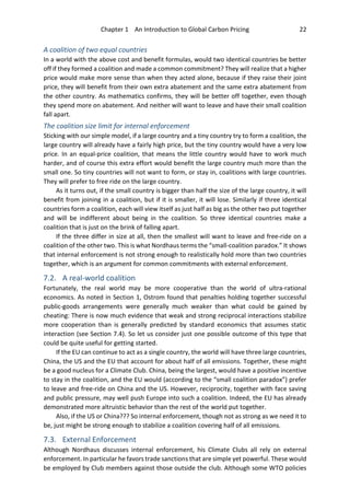 Chapter 1 An Introduction to Global Carbon Pricing 22
A coalition of two equal countries
In a world with the above cost and benefit formulas, would two identical countries be better
off if they formed a coalition and made a common commitment? They will realize that a higher
price would make more sense than when they acted alone, because if they raise their joint
price, they will benefit from their own extra abatement and the same extra abatement from
the other country. As mathematics confirms, they will be better off together, even though
they spend more on abatement. And neither will want to leave and have their small coalition
fall apart.
The coalition size limit for internal enforcement
Sticking with our simple model, if a large country and a tiny country try to form a coalition, the
large country will already have a fairly high price, but the tiny country would have a very low
price. In an equal-price coalition, that means the little country would have to work much
harder, and of course this extra effort would benefit the large country much more than the
small one. So tiny countries will not want to form, or stay in, coalitions with large countries.
They will prefer to free ride on the large country.
As it turns out, if the small country is bigger than half the size of the large country, it will
benefit from joining in a coalition, but if it is smaller, it will lose. Similarly if three identical
countries form a coalition, each will view itself as just half as big as the other two put together
and will be indifferent about being in the coalition. So three identical countries make a
coalition that is just on the brink of falling apart.
If the three differ in size at all, then the smallest will want to leave and free-ride on a
coalition of the other two. This is what Nordhaus terms the “small-coalition paradox.” It shows
that internal enforcement is not strong enough to realistically hold more than two countries
together, which is an argument for common commitments with external enforcement.
7.2. A real-world coalition
Fortunately, the real world may be more cooperative than the world of ultra-rational
economics. As noted in Section 1, Ostrom found that penalties holding together successful
public-goods arrangements were generally much weaker than what could be gained by
cheating: There is now much evidence that weak and strong reciprocal interactions stabilize
more cooperation than is generally predicted by standard economics that assumes static
interaction (see Section 7.4). So let us consider just one possible outcome of this type that
could be quite useful for getting started.
If the EU can continue to act as a single country, the world will have three large countries,
China, the US and the EU that account for about half of all emissions. Together, these might
be a good nucleus for a Climate Club. China, being the largest, would have a positive incentive
to stay in the coalition, and the EU would (according to the “small coalition paradox”) prefer
to leave and free-ride on China and the US. However, reciprocity, together with face saving
and public pressure, may well push Europe into such a coalition. Indeed, the EU has already
demonstrated more altruistic behavior than the rest of the world put together.
Also, if the US or China??? So internal enforcement, though not as strong as we need it to
be, just might be strong enough to stabilize a coalition covering half of all emissions.
7.3. External Enforcement
Although Nordhaus discusses internal enforcement, his Climate Clubs all rely on external
enforcement. In particular he favors trade sanctions that are simple yet powerful. These would
be employed by Club members against those outside the club. Although some WTO policies
 
