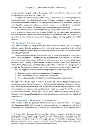 Chapter 1 An Introduction to Global Carbon Pricing 23
would need to be changed, he advocates placing a tariff of something like 5% on all goods sold
by non-members to those in the Climate Club.
This approach is certainly logical in that failing to price carbon is a much larger problem
than is indicated by the relatively small amount of carbon embodied in a country’s exports.
But we would not like to depend on this legally-complex approach to get started, and we do
not believe this is necessary. Later, when climate measures need to be stricter, and climate
problems are more obvious, this approach may be needed and may be possible.
In the meantime, as was mentioned previously, a substantial climate fund can be made
use of as external enforcement, and it would likely be far more acceptable by developing
countries. As noted, it would pay climate funds only to countries that meet the common price
commitment. Also “internal enforcement” discussed above will help stabilize the initial
coalition.
7.4. Reciprocity and Enforcement
Trust and reciprocity are what Ostrom calls the “necessary central core” of successful
collective action. Broadly speaking, positive reciprocity means responding kindly to kind
actions and negative reciprocity means responding unkindly to unkind actions. Both responses
can act as enforcement.
Economics distinguishes two fundamental types of reciprocity, weak and strong. (Both
can be positive or negative.) Strong reciprocity refers to actions that are similar to altruism in
that they do not serve narrow self-interest and often serve the common good. Weak
reciprocity (more common) is motivated by narrow self-interest to gain better treatment by
others. This is, of course, the point of any deliberate system of enforcement. Having explained
this, we will discuss them all together and call any combination of them simply “reciprocity.”
We have suggested several ways of including reciprocity in the design, such as:
1. Coalition members only commit to a price as high as others
2. Poor countries that join the coalition will be rewarded
3. If a county does not join the coalition it could be subject to trade sanctions
This approach to treaty design should not be surprising, since all disciplines dealing with
human cooperation find that reciprocity is the key principle underlying cooperation. It is the
most robust pattern of cooperation seen in laboratory, field and theoretical studies of free-
rider situations, and is consistently found to stabilize higher cooperation levels. This has been
thoroughly explained by scholars across all disciplines dealing with human cooperation.4
Without reciprocity, a public goods dilemma like climate change, will result in the tragedy of
the commons.
7.5. Group reciprocity requires a common commit
With only two parties, it is quite common for reciprocity to be asymmetrical—I will fix your
sink if you pay me $100. With three parties it becomes difficult. You may suggest, I will do x, if
Alice does y and Charlie does z. But Charlie may think he should do less, and Alice more, which
4
E. Ostrom (1990), Governing the Commons: The Evolution of Institutions for Collective Action,
Cambridge University Press; D. Fudenberg and J. Tirole (1991) Game Theory, Cambridge, MA: MIT
Press; S. Bowles and H. Gintis (2013), A Cooperative Species: Human Reciprocity and Its Evolution,
Princeton University Press; Kraft-Todd et al. (2015), “Promoting Cooperation in the Field”, Current
Opinion in Behavioral Sciences, 3:96–101; see also the references in chapter 3.10.1.4 of the “Mitigation
of Climate Change” volume of the Fifth Assessment Report of the IPCC.
 