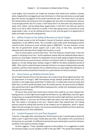Chapter 1 An Introduction to Global Carbon Pricing 25
usual targets. Such emissions are simply the emissions that would occur without a climate
policy. Suppose this is one gigaton per year of emissions. In that case a business-as-usual target
gives the country one gigaton of free carbon permits per year. This means that it can ignore
this climate policy and continue to emit one gigaton per year with no consequences, because
it has enough permits. But if it’s smart, it will realize that it can find some very cheap ways to
abate more carbon, and by taking these opportunities, it will find it has left-over permits,
which it can sell to other countries at a profit. In this way, giving country a business-as-usual
target keeps it safe—it can do nothing and have no cost, and also gives it an opportunity to
abate and make some profit selling permits.
8.1. Jeffrey Frankel on the Safety of Business-as-Usual Targets
Jeffrey Frankel served on the US President’s Council of Economic advisors during the Kyoto
negotiations. In July 1998 he wrote, “let us consider a plan under which developing countries
commit to their ‘business-as-usual’ emission paths in 2008-2012.” He was, however, unsure
that the US government would support such a plan since, at that time, cap-and-trade
advocates were favoring stricter targets than business as usual.
Then he wrote about countries like China, “The first thing you should notice is that this
system is not going to hurt you,” and he explained, exactly what we explained above about a
business-as-usual target. However his explanation and ours both apply to targets that actually
do match business-as-usual emissions, and this is not what his claim of “not going to hurt you”
applies to. He was talking about setting a target in 1998 for the Kyoto compliance period of
2008 – 2012, which is what the Kyoto treaty did. So there is no reason to believe there actually
would be a perfect match between the so-called business-as-usual target (the allocations of
free permits) and the actual future business-as-usual emissions of various countries.
8.2. China Comes up 29 Billion Permits Short
Since Frankel mentions China in this discussion, let us look at how China might have fared. The
US Department of Energy’s 1999 International Energy Outlook predicted that China’s CO2
emissions in the target years would total 7.5 billion tons. In reality they turned out to be 36.6
billion tons. So China would have been short 29.1 billion permits. At a permit price of $30/ton
they would have had to spend $874 billion buying permits, mostly from developed countries,
had they not cut emissions.
Of course they would have found some emission that could be cut more cheaply than
buying permits, so that might have brought the bill down to, say, $600 billion, but then again,
trying to buy an unexpected 20 billion permits from the market might well have sent the price
up above $30/ton. In any case, the Chinese might have taken issue with Frankel’s assurance
that “this system is not going to hurt you,” especial when they realized their rich trading
partners would be selling them permits at the marginal cost of abatement, which is always
higher than the average cost. Hence, rich countries would have profited from China’s bad luck,
quite possibly by more than $100 billion.
8.3. Frankel Proposed a Fix and Then Droped It
To be fair, a few pages after estimating that “If China were to join, it would capture almost $4
billion a year” in gains from trade, Frankel does warn that, “One problem is the uncertainty of
the business-as-usual path. It is difficult to forecast ten years ahead what a country’s emissions
would be in the absence of policy change.”
He then suggests, “I have a possible response to this problem. It is a suggestion to index
the emissions target, to such variables as GDP in the year 2007.” This would have helped, but
 