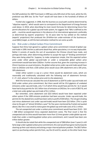 Chapter 1 An Introduction to Global Carbon Pricing 26
the GDP prediction for 2007 from back in 1999 was only 26% short of the mark, while the CO2
prediction was 80% low. So the “hurt” would still have been in the hundreds of billions of
dollars.
Frankel also suggested, in 1998, that the business-as-usual path could be determined by
“objective experts,” which would seem to correspond to the Department of Energy forecast
used above. In 2014, when describing his most recent formulas for determining future free
permit allocations for a global cap-and-trade system, he suggests that “BAU is defined as the
path … countries would experience in the absence of an international agreement, preferably
as determined by experts’ projections.” So 16 years later he has settled on the method
(experts’ projections) that produced the 29-billion-ton under-estimate of the business-as-
usual (BAU) target, as still the best estimation method he can come up with.
8.4. Risk under a Global Carbon Price Commitment
Suppose that China had agreed to a global carbon price commitment instead of global cap-
and-trade in 1999. And let us add some detail that, while speculative, is in no way implausible.
Rather it consists of exactly the sort of assumptions the Chinese should have made, and
perhaps did make, when determining whether to accept the type of “binding commitment”
they were being asked for. Suppose, to make comparison simple, that the expected carbon
price under either global cap-and-trade or under a comparable global carbon price
commitment would have been $30/ton. Further assume that, given the surprising increase in
China’s business-as-usual emissions, the global carbon price under cap-and-trade would have
risen to $45/ton and that a $30 carbon price would cause 20% abatement and a $45 price,
30% abatement.
Under either system—a cap or a price—there would be abatement costs, which are
reasonably and traditionally calculated with the following cost of abatement formula:
C = P × A/2, where P is the carbon price and A is the abatement.
With this formula we calculate the cost of abatement as $247 B under cap-and-trade and
$110 under carbon price commitment. But there would still be 25.6 gigatons of unabated
emissions under cap-and-trade, only 7.5 of which China would have permits for. So it would
have had to buy permits for 18.1 billion tons of emissions at $45/ton, for a cost of $817 B, and
a total cost under global cap-and-trade of $1.1 trillion.
But remember, some abatement cost ($22 billion) would have been expected under
either system if the 1999 emission prediction had been accurate. Under cap-and-trade, the
permits for the abated tons could have been sold at a profit of $44 billion. The net gain (trading
cost minus abatement cost under cap-and-trade) would have been $22 billion. (This is quite
close to the gain of “almost $4 billion a year” for five years mentioned by Frankel and quoted
above.) But this is too small to notice given the global cap-and-trade costs of $1.1 trillion.
The net unexpected cost under a carbon price commitment would have been $110 – $22
= $88 billion (unexpected minus expected abatement costs). The final result is that the
unexpected cost to China would have been more than 12 times greater under global cap-and-
trade than under a matching global carbon price commitment, and it would have been one
trillion dollars greater.
It should also be noted that while the unexpected cost of $88 billion (over 5 years) is still
fairly large under a global carbon price commitment, this cost would have gone mainly towards
cleaning up their coal industry and solving a major internal pollution problem. The $817 billion
spent on purchasing carbon permits from, say the US and EU, would, on the other hand, have
 