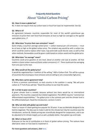 FrequentlyAskedQuestions
About “Global Carbon Pricing”
Q1. Does it mean a global tax?
No. It does not require that any carbon taxes or fossil fuel taxes be implemented. See Q3.
Q2. What is it?
An agreement between countries responsible for most of the world’s greenhouse gas
emissions to price their own fossil-fuel emissions at least as high (on average) as the agreed
upon global price, P.
Q3. What does “to price their own emissions” mean?
Quite simply, a country’s average carbon price — carbon revenue per unit emissions — must
be at least as high as the global carbon price. The simplest way would be with a carbon tax,
which could be used to replace other taxes. Cap-and-trade could also be used, as well as few
other methods. Renewables could be given credit based on carbon saved and the global price.
Q4. What does “on average” mean?
Countries could price gasoline at one level, diesel at another and coal at another. All that
matters is (total carbon revenue)/(total carbon emissions) ≥ P . There could even be averaging
from one year to the next.
Q5. Who would set the global price?
It would be negotiated by a “coalition of the willing,” AKA a Carbon Club. This will be a group
of countries that encompass most emission and are willing to set a reasonably high price.
Q6. Why does a price-agreement help?
It forms a common commitment, so each country in the coalition is saying “We will price
carbon at P if all of you will too.” Read the preface to see how this works.
Q7. Is it fair to poor countries?
A green climate fund is needed, because without one there would be no international
payments. This must be a separate but related negotiation. The UNFCC requires “common but
differentiated responsibilities.” The global price is the common part and the climate fund is
the differentiated part. Read the Introduction, sections 5 and 6.
Q8. Why not stick with global cap-and-trade?
There’s a reason it’s been getting less popular for 20 years. It was accidentally designed to be
hard to negotiate. The idea was to make it safe for the climate but risky for countries (see the
Introduction, section 8). Global pricing was scientifically designed for cooperation, and it can
be adjusted to hit climate targets just as well, probably better, than global cap-and-trade.
Q9. Who’s in favor of it?
Everyone on the list of contributors is in favor of global carbon pricing. The authors have
alternative views on how best to implement it.
For more questions and answers, click here.
 
