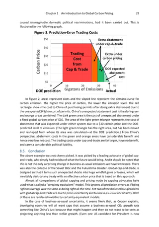 Chapter 1 An Introduction to Global Carbon Pricing 27
caused unimaginable domestic political recriminations, had it been carried out. This is
illustrated in the following graph.
In Figure 2, areas represent costs and the sloped line represent the demand-curve for
carbon emission. The higher the price of carbon, the lower the emission level. The red
rectangle shows the cost to China of purchasing permits after doing extra abatement due to
the unexpected $45/ton cost of permits. China’s unexpected abatement cost is the dark-green
and orange areas combined. The dark green area is the cost of unexpected abatement under
a fixed global carbon price of $30. The area of the light-green triangle represents the cost of
abatement that was expected under either system due to a $30 carbon price and the DOE-
predicted level of emission. (The light green triangle has the right area, but has been moved
and reshaped from where its area was calculated—at the DOE prediction.) From China’s
perspective, abatement costs in the green and orange areas have considerable benefit and
hence very low net cost. The trading costs under cap-and-trade are far larger, have no benefit,
and carry a considerable political liability.
8.5. Conclusion
The above example was not cherry picked. It was picked by a leading advocate of global cap-
and-trade, who simply had no idea of what the future would bring. And it should be noted that
this is not the only surprising change in business-as-usual emissions we have witnessed. There
was also the collapse of the Soviet Bloc and the Fukushima disaster. Global cap-and-trade, is
designed so that it turns such unexpected shocks into huge windfall gains or losses, which will
inevitably destroy any treaty with an effective carbon price that is based on this approach.
Almost all comparisons of global capping and pricing made by capping advocates have
used what is called a “certainty equivalent” model. This ignores all prediction errors as if being
right on average was the same as being right all the time. Yet two of the most serious problems
with global cap-and-trade are due to price uncertainty and business-as-usual uncertainty. Both
of these are rendered invisible by certainty-equivalent models.
In the case of business-as-usual uncertainty, it seems likely that, as Cooper explains,
developing countries will all want caps that assume a business-as-usual CO2 growth rate
something like China’s just because that might happen and they do not want to be seen as
projecting anything less than stellar growth. (Even one US candidate for President is now
$0
$10
$20
$30
$40
$50
0 10 20 30 40
CarbonPrice
Gigatons of EmissionsDOE prediction Actual
Extra abatement
under cap-&-trade
Trading
Cost
from
Cap & Trade
Extra under
carbon pricing
DOE expected
abatement
cost
Figure 3. Prediction-Error Trading Costs
 