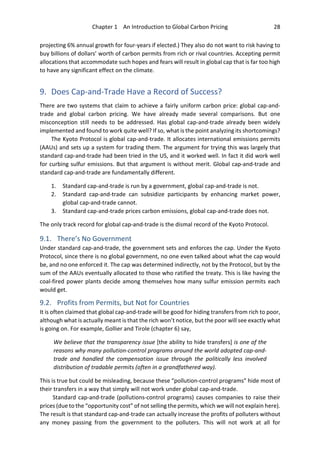 Chapter 1 An Introduction to Global Carbon Pricing 28
projecting 6% annual growth for four-years if elected.) They also do not want to risk having to
buy billions of dollars’ worth of carbon permits from rich or rival countries. Accepting permit
allocations that accommodate such hopes and fears will result in global cap that is far too high
to have any significant effect on the climate.
9. Does Cap-and-Trade Have a Record of Success?
There are two systems that claim to achieve a fairly uniform carbon price: global cap-and-
trade and global carbon pricing. We have already made several comparisons. But one
misconception still needs to be addressed. Has global cap-and-trade already been widely
implemented and found to work quite well? If so, what is the point analyzing its shortcomings?
The Kyoto Protocol is global cap-and-trade. It allocates international emissions permits
(AAUs) and sets up a system for trading them. The argument for trying this was largely that
standard cap-and-trade had been tried in the US, and it worked well. In fact it did work well
for curbing sulfur emissions. But that argument is without merit. Global cap-and-trade and
standard cap-and-trade are fundamentally different.
1. Standard cap-and-trade is run by a government, global cap-and-trade is not.
2. Standard cap-and-trade can subsidize participants by enhancing market power,
global cap-and-trade cannot.
3. Standard cap-and-trade prices carbon emissions, global cap-and-trade does not.
The only track record for global cap-and-trade is the dismal record of the Kyoto Protocol.
9.1. There’s No Government
Under standard cap-and-trade, the government sets and enforces the cap. Under the Kyoto
Protocol, since there is no global government, no one even talked about what the cap would
be, and no one enforced it. The cap was determined indirectly, not by the Protocol, but by the
sum of the AAUs eventually allocated to those who ratified the treaty. This is like having the
coal-fired power plants decide among themselves how many sulfur emission permits each
would get.
9.2. Profits from Permits, but Not for Countries
It is often claimed that global cap-and-trade will be good for hiding transfers from rich to poor,
although what is actually meant is that the rich won’t notice, but the poor will see exactly what
is going on. For example, Gollier and Tirole (chapter 6) say,
We believe that the transparency issue [the ability to hide transfers] is one of the
reasons why many pollution-control programs around the world adopted cap-and-
trade and handled the compensation issue through the politically less involved
distribution of tradable permits (often in a grandfathered way).
This is true but could be misleading, because these “pollution-control programs” hide most of
their transfers in a way that simply will not work under global cap-and-trade.
Standard cap-and-trade (pollutions-control programs) causes companies to raise their
prices (due to the “opportunity cost” of not selling the permits, which we will not explain here).
The result is that standard cap-and-trade can actually increase the profits of polluters without
any money passing from the government to the polluters. This will not work at all for
 