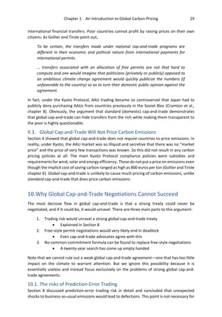 Chapter 1 An Introduction to Global Carbon Pricing 29
international financial transfers. Poor countries cannot profit by raising prices on their own
citizens. As Gollier and Tirole point out,
To be certain, the transfers made under national cap-and-trade programs are
different in their economic and political nature from international payments for
international permits.
… transfers associated with an allocation of free permits are not that hard to
compute and one would imagine that politicians (privately or publicly) opposed to
an ambitious climate change agreement would quickly publicize the numbers (if
unfavorable to the country) so as to turn their domestic public opinion against the
agreement.
In fact, under the Kyoto Protocol, AAU trading became so controversial that Japan had to
publicly deny purchasing AAUs from countries previously in the Soviet Bloc (Cramton et al.,
chapter 8). Obviously, the argument that standard (domestic) cap-and-trade demonstrates
that global cap-and-trade can hide transfers from the rich while making them transparent to
the poor is highly questionable.
9.3. Global Cap-and-Trade Will Not Price Carbon Emissions
Section 4 showed that global cap-and-trade does not require countries to price emissions. In
reality, under Kyoto, the AAU market was so illiquid and secretive that there was no “market
price” and the price of very few transactions was known. So this did not result in any carbon
pricing policies at all. The main Kyoto Protocol compliance policies were subsidies and
requirements for wind, solar and energy efficiency. These do not put a price on emissions even
though the implicit cost of saving carbon ranged as high as 800 euros per ton (Gollier and Tirole
chapter 6). Global cap-and-trade is unlikely to cause much pricing of carbon emissions, unlike
standard cap-and-trade that does price carbon emissions.
10.Why Global Cap-and-Trade Negotiations Cannot Succeed
The most decisive flaw in global cap-and-trade is that a strong treaty could never be
negotiated, and if it could be, it would unravel. There are three main parts to this argument:
1. Trading risk would unravel a strong global cap-and-trade treaty
• Explained in Section 8
2. Free-style permit negotiations would very likely end in deadlock
• Even cap-and-trade advocates agree with this
3. No common-commitment formula can be found to replace free-style negotiations
• A twenty-year search has come up empty handed
Note that we cannot rule out a weak global cap-and-trade agreement—one that has too little
impact on the climate to warrant attention. But we ignore this possibility because it is
essentially useless and instead focus exclusively on the problems of strong global cap-and-
trade agreements.
10.1. The risks of Prediction-Error Trading
Section 8 discussed prediction-error trading risk in detail and concluded that unexpected
shocks to business-as-usual emissions would lead to defections. This point is not necessary for
 