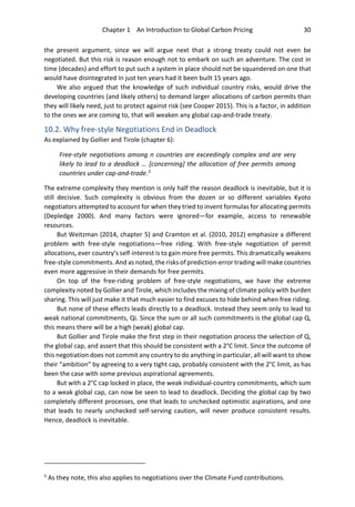 Chapter 1 An Introduction to Global Carbon Pricing 30
the present argument, since we will argue next that a strong treaty could not even be
negotiated. But this risk is reason enough not to embark on such an adventure. The cost in
time (decades) and effort to put such a system in place should not be squandered on one that
would have disintegrated in just ten years had it been built 15 years ago.
We also argued that the knowledge of such individual country risks, would drive the
developing countries (and likely others) to demand larger allocations of carbon permits than
they will likely need, just to protect against risk (see Cooper 2015). This is a factor, in addition
to the ones we are coming to, that will weaken any global cap-and-trade treaty.
10.2. Why free-style Negotiations End in Deadlock
As explained by Gollier and Tirole (chapter 6):
Free-style negotiations among n countries are exceedingly complex and are very
likely to lead to a deadlock … [concerning] the allocation of free permits among
countries under cap-and-trade.5
The extreme complexity they mention is only half the reason deadlock is inevitable, but it is
still decisive. Such complexity is obvious from the dozen or so different variables Kyoto
negotiators attempted to account for when they tried to invent formulas for allocating permits
(Depledge 2000). And many factors were ignored—for example, access to renewable
resources.
But Weitzman (2014, chapter 5) and Cramton et al. (2010, 2012) emphasize a different
problem with free-style negotiations—free riding. With free-style negotiation of permit
allocations, ever country’s self-interest is to gain more free permits. This dramatically weakens
free-style commitments. And as noted, the risks of prediction-error trading will make countries
even more aggressive in their demands for free permits.
On top of the free-riding problem of free-style negotiations, we have the extreme
complexity noted by Gollier and Tirole, which includes the mixing of climate policy with burden
sharing. This will just make it that much easier to find excuses to hide behind when free riding.
But none of these effects leads directly to a deadlock. Instead they seem only to lead to
weak national commitments, Qi. Since the sum or all such commitments is the global cap Q,
this means there will be a high (weak) global cap.
But Gollier and Tirole make the first step in their negotiation process the selection of Q,
the global cap, and assert that this should be consistent with a 2°C limit. Since the outcome of
this negotiation does not commit any country to do anything in particular, all will want to show
their “ambition” by agreeing to a very tight cap, probably consistent with the 2°C limit, as has
been the case with some previous aspirational agreements.
But with a 2°C cap locked in place, the weak individual-country commitments, which sum
to a weak global cap, can now be seen to lead to deadlock. Deciding the global cap by two
completely different processes, one that leads to unchecked optimistic aspirations, and one
that leads to nearly unchecked self-serving caution, will never produce consistent results.
Hence, deadlock is inevitable.
5
As they note, this also applies to negotiations over the Climate Fund contributions.
 