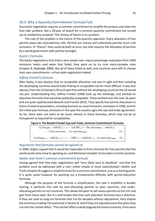 Chapter 1 An Introduction to Global Carbon Pricing 31
10.3. Why a Quantity-Commitment Formula Fails
Successful negotiation requires a common commitment to simplify the process and solve the
free-rider problem. But a 20-year of search for a common quantity commitment has turned
up no satisfactory proposal. This history of failure is no accident.
The root of the problem is the nature of the quantity approach. Every allocation of free
permits plays two contradictory rolls. Permits are money and collectively permits must curb
emissions. In “theory” they could do both at once, but that requires the allocation of permits
by a world government with perfect foresight.
Kyoto’s Formulas
The Kyoto negotiations first tried a very simple rule—equal percentage reductions from 1990
emissions levels—and when that failed, they went on to try nine more-complex rules
(chapter 8, Depledge 2000). But all of these failed as well, and countries were left to choose
their own commitments—a free-style negotiation indeed.
Jeffrey Frankel’s formula
After Kyoto, it was obvious that no acceptable allocation rule was in sight and that including
the developing countries would make finding an acceptable rule far more difficult. It was also
obvious from the US Senate’s 95 to 0 vote that without the developing countries the US would
not join. Understanding this, Jeffrey Frankel (1998) took up the challenge, and worked on
allocation formulas that would be politically acceptable. These evolved over the next 16 years
and are quite sophisticated (Bosetti and Frankel 2014). They specify free permit allocations in
terms of several parameters, including business as usual emissions, emissions in 1990, and for
the initial-year formula, emissions in the year the country signs the cap-and-trade agreement.
So far, there does not seem to be much interest in these formulas, which may not be as
transparent as required for acceptability.
Arguments that formulas cannot be agreed on
In 2006, Stiglitz argued that it would be impossible to find a formula for free permits that the
world could come close to agreeing on, and Weitzman (chapter 5) has taken a similar position.
Gollier and Tirole’s common-commitment formula
Having agreed that free-style negotiations will “very likely lead to deadlock” and that this
problem must be addressed with a rule—either simple or more sophisticated—Gollier and
Tirole (chapter 8) suggest a simple formula for a common commitment, just as a starting point.
It is quite useful however for pointing out a fundamental difficulty with permit-allocation
formulas.
Although the purpose of the formula is simplification, the task it simplifies is burden
sharing. It performs this task by over-allocating permits to poor countries, and under-
allocating permits to rich countries. This allows the poor to sell excess permits to the rich and
gain from these sales. But it is well known that that such allocation formulas face a dilemma.
If they are used as long-run formulas that run for decades without adjustment, they impose
the enormous trading risk examined in Section 8. And if they are adjusted every few years they
run into the ratchet effect. “The ratchet effect is what plagued the Soviet economy: firms were
Figure 4. The Bosetti-Frankel Cap-and-Trade, Common-Commitment Formulas
 