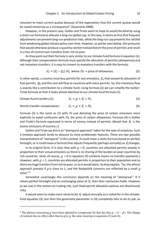 Chapter 1 An Introduction to Global Carbon Pricing 32
reluctant to meet current quotas because of the expectation that the current quotas would
be raised tomorrow as a consequence” (Guesnerie 2008).
However, in the present case, Gollier and Tirole seem to hope to avoid this bind by using
a short-run formula to allocate a long-run global cap. In this way, it seems at first that frequent
adjustments can prevent long-run prediction risks, while the long-run cap prevents the ratchet
from weakening global climate policy over time. However, as will be seen below, the pressures
that would otherwise produce a quantity ratchet instead distort the price of permits and result
in a loss of control over transfers from rich to poor.
As they point out their formula is very similar to our climate-fund formula in equation (1).
Although their compensation formula must specify the allocation of permits (allowances) and
not monetary transfers, it is easy to convert to monetary transfers with the formula:
Gi = (Ei – Qi ) Pa, where Pa = price of allowances. (2)
In other words, a country must buy permits for any emissions, Ei, that exceed its allocation of
free permits, Qi, and this cost will flow to countries with extra permits. So, this monetary flow
is exactly like a contribution to a climate fund. Using formula (2) we can simplify the Gollier-
Tirole formula so that it looks almost identical to our climate-fund formula (1).
Climate-fund transfers (1): Gi = g × Xi × Pc, (3)
Permit-transfer compensation: Gi = g × Xi × Pa, (4)
Formula (3) is the same as (1) with Pc just denoting the price of carbon emissions more
explicitly to avoid confusions with Pa, the price of carbon allowances. Formula (4) is Gollier
and Tirole’s formula expressed in terms of money instead of permits. (Recall that Xi is the
excess emissions of country i.)
Gollier and Tirole say this is an “atemporal approach” taken for the sake of simplicity. Such
a timeless approach tends to obscure its most problematic features. There are two possible
interpretations of “atemporal” in this context. It could mean a static formula based on perfect
foresight, or it could mean a formula that adjusts frequently (perhaps annually) as Xi changes.
In its original form, it is clear that with g = 0, countries are allocated permits exactly in
proportion to their actual emissions so there is no sharing of the burden on poor countries by
rich countries. (And, of course, g = 0 in equation (4) similarly means no transfer payments.)
However, with g = 1, countries are allocated permits in proportion to their population and so
there are huge transfers from rich to poor, or so it would seem. As they explain, “So, the ethical
approach prevails if g is close to 1, and the Realpolitik concerns are reflected by a small g
value.”6
Somewhat surprisingly this conclusion depends on the meaning of “atemproal.” If it
means perfect foresight and an unchanging value of Xi then their conclusion holds. However
as we saw in the section on trading risk, such fixed permit allocation policies are disastrously
risky.
It would seem to make more sense to let Xi adjust annually as is called for in the climate-
fund equation (3), but then the generosity parameter in (4) completely fails to do its job, as
6
The phrases concerning g have been adjusted to compensate for that fact that g = (1 – ĝ ). The change
of notation has no effect other than to give g the same meaning in equations (3) and (4).
 