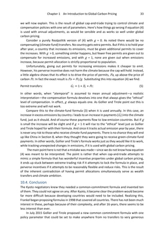 Chapter 1 An Introduction to Global Carbon Pricing 33
we will now explain. This is the result of global cap-and-trade trying to control climate and
compensation policies with one set of parameters. Here’s how things go wrong if equation (4)
is used with annual adjustments, as would be sensible and as works so well under global
carbon pricing.
Consider a purely Realpolitik version of (4) with g = 0. As noted there would be no
compensating (climate-fund) transfers. No country gets extra permits. But if this is to hold year
after year, a country that increases its emissions, must be given additional permits to cover
the increases. With g > 0, something similar happens, but fewer free permits are given out to
compensate for increased emissions, and with g = 1, none are given out when emissions
increase, because permit allocation is strictly proportional to population.
Unfortunately, giving out permits for increasing emissions makes it cheaper to emit.
However, his perverse incentive does not harm the climate because the cap will hold. Instead,
a little algebra shows that its effect is to drive the price of permits, Pa, up above the price of
carbon Pc. In fact the exact result is Pa = Pc/g. Substituting this into equation (4) we find:
Permit transfers: Gi = 1 × Xi × Pc. (5)
In other words, when “atemporal” is assumed to mean annual adjustment—a realistic
interpretation—the compensation formula devolves into one that always gives the “ethical”
level of compensation. In effect, g always equals one. As Gollier and Tirole point out this is
too extreme and will not work.
Compare this to the climate-fund formula (3) when it is used annually. In this case, an
increase in excess emissions by country i leads to an increase in payments (Gi ) into the climate
fund, just as it should. And of course these payments flow to low-emission countries. But if g
is small the increase will be slight and if g = 1 it will rise to the “ethical” level just as Gollier
and Tirole hoped for with their formula. And since it tracks actual emission year by year, there
is never any risk to those who receive climate-fund payments. There is no chance they will end
up like China in Section 8, when they thought they were going to receive green-climate-fund
payments. In other words, Gollier and Tirole’s formula works just as they would like it to work,
while tracking unexpected changes in emissions, if it is used with global carbon pricing.
The main point here is not that a mistake was made—since we do not know how equation
(4) was meant to be interpreted. The point is rather that when cap-and-trade attempts to
mimic a simple formula that has wonderful incentive properties under global carbon pricing,
it ends up stuck between extreme trading risk if it attempts to lock the formula in place, and
perverse incentives if it attempts to be reasonably flexible and reduce risks. This is the result
of the inherent contradiction of having permit allocations simultaneously serve as wealth
transfers and climate ambition.
10.4. Conclusion
The Kyoto negotiators knew they needed a common-commitment formula and invented ten
of them. They could not agree on any. After Kyoto, it became clear the problem would become
far more difficult because developing countries would need to be included. Realizing this,
Frankel began proposing formulas in 1998 that covered all countries. There has not been much
interest in these, perhaps because of their complexity, and after 16 years, there seems to be
less interest than ever.
In July 2015 Gollier and Tirole proposed a new common commitment formula with one
policy parameter that could be set to make anywhere from no transfers to very generous
 