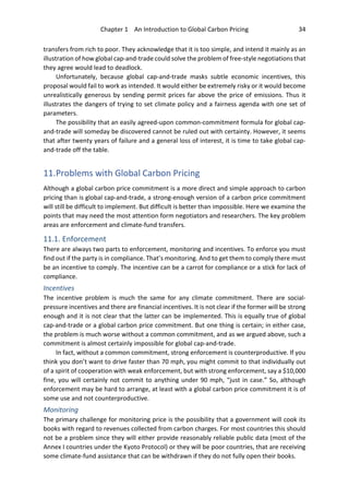 Chapter 1 An Introduction to Global Carbon Pricing 34
transfers from rich to poor. They acknowledge that it is too simple, and intend it mainly as an
illustration of how global cap-and-trade could solve the problem of free-style negotiations that
they agree would lead to deadlock.
Unfortunately, because global cap-and-trade masks subtle economic incentives, this
proposal would fail to work as intended. It would either be extremely risky or it would become
unrealistically generous by sending permit prices far above the price of emissions. Thus it
illustrates the dangers of trying to set climate policy and a fairness agenda with one set of
parameters.
The possibility that an easily agreed-upon common-commitment formula for global cap-
and-trade will someday be discovered cannot be ruled out with certainty. However, it seems
that after twenty years of failure and a general loss of interest, it is time to take global cap-
and-trade off the table.
11.Problems with Global Carbon Pricing
Although a global carbon price commitment is a more direct and simple approach to carbon
pricing than is global cap-and-trade, a strong-enough version of a carbon price commitment
will still be difficult to implement. But difficult is better than impossible. Here we examine the
points that may need the most attention form negotiators and researchers. The key problem
areas are enforcement and climate-fund transfers.
11.1. Enforcement
There are always two parts to enforcement, monitoring and incentives. To enforce you must
find out if the party is in compliance. That’s monitoring. And to get them to comply there must
be an incentive to comply. The incentive can be a carrot for compliance or a stick for lack of
compliance.
Incentives
The incentive problem is much the same for any climate commitment. There are social-
pressure incentives and there are financial incentives. It is not clear if the former will be strong
enough and it is not clear that the latter can be implemented. This is equally true of global
cap-and-trade or a global carbon price commitment. But one thing is certain; in either case,
the problem is much worse without a common commitment, and as we argued above, such a
commitment is almost certainly impossible for global cap-and-trade.
In fact, without a common commitment, strong enforcement is counterproductive. If you
think you don’t want to drive faster than 70 mph, you might commit to that individually out
of a spirit of cooperation with weak enforcement, but with strong enforcement, say a $10,000
fine, you will certainly not commit to anything under 90 mph, “just in case.” So, although
enforcement may be hard to arrange, at least with a global carbon price commitment it is of
some use and not counterproductive.
Monitoring
The primary challenge for monitoring price is the possibility that a government will cook its
books with regard to revenues collected from carbon charges. For most countries this should
not be a problem since they will either provide reasonably reliable public data (most of the
Annex I countries under the Kyoto Protocol) or they will be poor countries, that are receiving
some climate-fund assistance that can be withdrawn if they do not fully open their books.
 