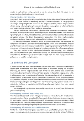 Chapter 1 An Introduction to Global Carbon Pricing 36
double or triple climate-equity payments at just the wrong time. Such risk would not be
present under a global carbon price commitment.
Making transfers more appealing
Jonathan Gruber, an economist who consulted on the design of President Obama’s Affordable
Care Act, is now famous for explaining that the “Lack of transparency is a huge political
advantage” for “getting the bill passed.” In the long run—and no policy is longer-run than
climate policy—attempting fairly transparent deceptions involving tens of billions of dollars
may prove counterproductive. There are better approaches.
The first principle for making equity transfers more palatable is to make sure they are
reciprocal. Traditionally this would mean requiring the money be used for some approved
“green” project, hopefully, related to climate. Unfortunately, history has shown this leads to
corruption—witness the Clean Development Mechanism, the Joint Implementation
Mechanism, and even the enormous subsidies for corn ethanol in the United State.
So the basic formula for reciprocity should be that equity transfers are conditional on
compliance with either a global cap-and-trade or a global carbon price commitment. This will
provide funders with far more assurance that they are getting something worthwhile for their
money, and at the same time provide a useful incentive mechanism for enforcing compliance.
There are a number of other standard techniques for making transfers more palatable.
One is to require funds be spent in the donor country. This would not be possible with global
cap-and-trade. Another way is to earmark tax receipts from the most unpopular domestic
polluters to be used for equity transfers.
12. Summary and Conclusion
If steady progress was being made with global cap-and-trade, even a promising new approach
would seem questionable. But after twenty years of real-world testing and academic
theorizing, no obvious progress can be seen. Kyoto has failed and its latest theoretically
incarnation, described here by Gollier and Tirole (chapter 6) shows little progress since 1997.
It addresses the huge new challenge of including the developed world only by suggesting a
stylized formula for a common quantity commitment that ignores all past attempts to devise
such a formula. This new attempt still fails to resolve the fundamental contradiction between
the risk of long-run targets and the perverse incentives of regularly-updated targets. And it
adds to the challenge of negotiating individual targets by requiring that these meet a strict
pre-set total cap.
This leaves global cap-and-trade with four decisive failures, all of which are addressed by
global carbon pricing.
Carbon pricing eliminates huge trading risks
Global cap-and-trade needs to lock in targets for a decade or two. During this time business-
as-usual emissions change unpredictably. As shown in Section 8, this can be extremely risky
for participating countries. This leads to demands for more generous targets or even refusal
to participate. And if a strong treaty were ever implemented it would lead to defections and
unraveling. Global carbon pricing completely eliminates this useless source of risk.
Carbon pricing actually does price carbon emissions
Neither the Kyoto Protocol nor global cap-and-trade, as specified here, require that emitters
acquire emission permits. Instead, governments must own permits similar to Kyoto’s AAUs. In
 