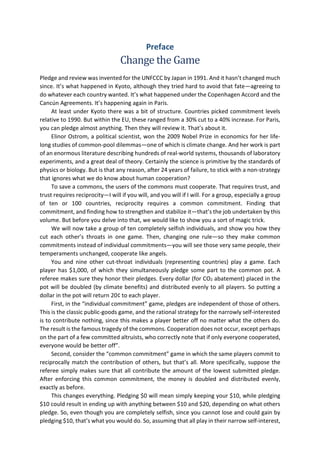 Preface
Change the Game
Pledge and review was invented for the UNFCCC by Japan in 1991. And it hasn’t changed much
since. It’s what happened in Kyoto, although they tried hard to avoid that fate—agreeing to
do whatever each country wanted. It’s what happened under the Copenhagen Accord and the
Cancún Agreements. It’s happening again in Paris.
At least under Kyoto there was a bit of structure. Countries picked commitment levels
relative to 1990. But within the EU, these ranged from a 30% cut to a 40% increase. For Paris,
you can pledge almost anything. Then they will review it. That’s about it.
Elinor Ostrom, a political scientist, won the 2009 Nobel Prize in economics for her life-
long studies of common-pool dilemmas—one of which is climate change. And her work is part
of an enormous literature describing hundreds of real-world systems, thousands of laboratory
experiments, and a great deal of theory. Certainly the science is primitive by the standards of
physics or biology. But is that any reason, after 24 years of failure, to stick with a non-strategy
that ignores what we do know about human cooperation?
To save a commons, the users of the commons must cooperate. That requires trust, and
trust requires reciprocity—I will if you will, and you will if I will. For a group, especially a group
of ten or 100 countries, reciprocity requires a common commitment. Finding that
commitment, and finding how to strengthen and stabilize it—that’s the job undertaken by this
volume. But before you delve into that, we would like to show you a sort of magic trick.
We will now take a group of ten completely selfish individuals, and show you how they
cut each other’s throats in one game. Then, changing one rule—so they make common
commitments instead of individual commitments—you will see those very same people, their
temperaments unchanged, cooperate like angels.
You and nine other cut-throat individuals (representing countries) play a game. Each
player has $1,000, of which they simultaneously pledge some part to the common pot. A
referee makes sure they honor their pledges. Every dollar (for CO2 abatement) placed in the
pot will be doubled (by climate benefits) and distributed evenly to all players. So putting a
dollar in the pot will return 20¢ to each player.
First, in the “individual commitment” game, pledges are independent of those of others.
This is the classic public-goods game, and the rational strategy for the narrowly self-interested
is to contribute nothing, since this makes a player better off no matter what the others do.
The result is the famous tragedy of the commons. Cooperation does not occur, except perhaps
on the part of a few committed altruists, who correctly note that if only everyone cooperated,
everyone would be better off”.
Second, consider the “common commitment” game in which the same players commit to
reciprocally match the contribution of others, but that’s all. More specifically, suppose the
referee simply makes sure that all contribute the amount of the lowest submitted pledge.
After enforcing this common commitment, the money is doubled and distributed evenly,
exactly as before.
This changes everything. Pledging $0 will mean simply keeping your $10, while pledging
$10 could result in ending up with anything between $10 and $20, depending on what others
pledge. So, even though you are completely selfish, since you cannot lose and could gain by
pledging $10, that’s what you would do. So, assuming that all play in their narrow self-interest,
 