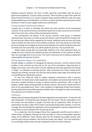 Chapter 1 An Introduction to Global Carbon Pricing 37
idealized economic theories, the price of AAUs would be transmitted, with the help of
government regulations, to actual carbon emissions. There has been no sign of this under the
Kyoto Protocol and there is no reason to believe things would be different under the newly
proposed global cap-and-trade policy. In contrast, countries would be required to price carbon
emissions in order to meet a global carbon price commitment.
Pricing rewards environmental ambition
A global cap, if it works as intended, will control the total emissions of the participating
countries. If one country emits less, that will free up permits so other countries can emit more.
And, if one emits more, others will be constrained to emit less.
The consequences are obvious. If any country, province, social group, or individual
voluntarily does more than is in their narrow self-interest, it will not benefit the climate at all.
All such altruistic efforts will be negated by the market. Ambitious action by some will simply
make it cheaper for those who are not ambitions to do less. And, they will do less. And if they
do not do enough less to negate all environmental ambition, the market will depress the price
of carbon even more and make sure selfish people do even less. The cap will be met.
Global carbon pricing does not discourage ambition at all. Extra abatement does not
change the price faced by non-ambitious groups and individuals, so the ambition of others
does not encourage them to do any less. The result is that every ton of ambitious abatement
reduces global emissions by a full ton.
Pricing stops free riding in the negotiations
Climate change is a problem of managing the collective commons, and the essence of that
problem is that countries can free-ride on the use of the atmosphere. Requiring them to
pledge some action, even if the action is to join a global cap-and-trade agreement and choose
a “target”—an allocation of emission permits—does not prevent free riding. Instead of free
riding by just emitting, countries can now free ride by taking a high target and emitting more
or by profiting from selling extra permits.
To stop free riding we need to replace individual commitments with a common
commitment. For twenty years, Kyoto negotiators and academic economists have tried to find
ever more complex formulas to create a common quantity commitment, with no signs of
progress. Global carbon pricing provides an obvious solution. All countries should commit to
price at the same global price. There is still a problem of negotiating climate-fund transfers,
but decoupling these two problems greatly simplifies them, and largely insulates climate policy
from disputes over monetary transfers.
Conclusion
Global carbon pricing was designed to facilitate negotiation and cooperation. To many this will
seem backwards—it should have been designed “for the climate.” But the real problem is not
the climate; the real problem is people—and their lack of cooperation. After 20 years of
pretending to do what is right of the climate, and actually doing almost nothing, it is time for
a change. We should design the negotiations and our policy goal to maximize cooperation and
accept that we cannot do better than the best we can do.
It’s a simple idea. But the change of focus from supposedly scientific round numbers, 1
trillion tonnes, 2.0 degrees, 450 ppm (or some say 350), to a focus on how people cooperate
makes all the difference. Elinor Ostrom spent her life studying how people actually solve
common-pool resource problems. She found the answer was always “trust and reciprocity,”
not numerology. Global carbon pricing is designed to build trust with reciprocity.
 