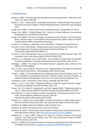 Chapter 1 An Introduction to Global Carbon Pricing 38
13.References
Barrett, S. (1994). “Self-Enforcing International Environmental Agreements.” Oxford Economic
Papers, vol. 46, pp. 878–894.
Bosetti, V. and J. Frankel (2014). “Sustainable Cooperation in Global Climate Policy: Specific
Formulas and Emission Targets,” Climate Change Economics, Volume 05, Issue 03, August
2014.
Cooper, R.N. (1998). “Toward a Real Treaty on Global Warming,” Foreign Affairs 77: 66-79.
Cooper, R.N. (2004). “A Global Carbon Tax?” Council on Foreign Relations, Commissioned
Briefing Notes for the CIGI/CFGS L20 Project.
Cooper, R.N. (2008). “The Case for Charges on Greenhouse Gas Emissions.” Discussion Paper
08-10, Harvard Project on International Climate Agreements, Belfer Center for Science
and International Affairs, Harvard Kennedy School.
Cramton, P., D. MacKay, A. Ockenfels, and S. Stoft (2015). “Solving the Climate Dilemma.”
Cramton, P. and S. Stoft (2012a). “Global Climate Games: How Pricing and a Green Fund
Foster Cooperation,” Economics of Energy & Environmental Policy, 1:2.
http://dx.doi.org/10.5547/2160-5890.1.2.9.
Cramton, P. and S. Stoft (2012b). “How to Fix the Inefficiency of Global Cap and Trade,” The
Economists’ Voice. http://dx.doi.org/10.1515/1553-3832.1787.
Cramton, P., A. Ockenfels, and S. Stoft (2015). “An International Carbon-Price Commitment
Promotes Cooperation,” Economics of Energy & Environmental Policy, 4(2): 51–64.
Depledge, J. (2000). “The Origins of the Kyoto Protocol,” prepared under contract to the
UNFCCC, FCCC/TP/2000/2.
Dion, S. and E. Laurent (2012). “From Rio to Rio: A Global Carbon Price Signal to Escape the
Great climate Inconsistency,” Working papers OFCE, 2012-16, May.
Frankel, J. (1998). “The Kyoto Agreement on Mitigating Global Climate Change: Gains to All
from Participation by Developing Countries,” Keynote speech, Executive Program on
Climate Change and Development, Harvard Inst. for International Development, July.
Fudenberg, D. and J. Tirole (1991). Game Theory, Cambridge, MA: MIT Press.
Gollier, C. and J. Tirole. 2015. “Negotiating Effective Institutions against Climate Change,”
Economics of Energy & Environmental Policy, 4(2): 5–28.
Hauser, O.P., D.G. Rand, A. Peysakhovich, and M.A. Nowak (2014). “Cooperating with the
Future,” Nature (doi:10.1038/nature13530). http://dx.doi.org/10.1038/nature13530.
Kraft-Todd, G.T., E. Yoeli, S.P. Bhanot, and D.G. Rand (2015). “Promoting Cooperation in the
Field,” Current Opinion in Behavioral Sciences, 3:96–101.
http://dx.doi.org/10.1016/j.cobeha.2015.02.006.
Kosfeld, M., A. Okada, and A. Riedl (2009). “Institution Formation in Public Goods Games,”
American Economic Review, 99, 1335–1355. http://dx.doi.org/10.1257/aer.99.4.1335.
Nordhaus, W. (2008). A Question of Balance, Yale University Press.
Nordhaus, W. (2013). The Climate Casino, Yale University Press.
Nordhaus, W. (2015). “Climate Clubs: Overcoming Free-riding in International Climate Policy,”
American Economic Review, 105:4. http://dx.doi.org/10.1257/aer.15000001.
Nordhaus W., J. Boyer (1999). "Requiem for Kyoto: An Economic Analysis of the Kyoto
Protocol". The Energy Journal. Special Issue. The Costs of the Kyoto Protocol: A Multi-
model Evaluation. pp 93-130.
Ostrom, E. (1990). Governing the Commons: The Evolution of Institutions for Collective Action,
Cambridge University Press. http://dx.doi.org/10.1017/CBO9780511807763.
 