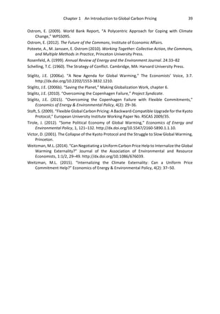 Chapter 1 An Introduction to Global Carbon Pricing 39
Ostrom, E. (2009). World Bank Report, “A Polycentric Approach for Coping with Climate
Change,” WPS5095.
Ostrom, E. (2012). The Future of the Commons, Institute of Economic Affairs.
Poteete, A., M. Janssen, E. Ostrom (2010). Working Together: Collective Action, the Commons,
and Multiple Methods in Practice, Princeton University Press.
Rosenfeld, A. (1999). Annual Review of Energy and the Environment Journal. 24:33–82
Schelling, T.C. (1960). The Strategy of Conflict. Cambridge, MA: Harvard University Press.
Stiglitz, J.E. (2006a). “A New Agenda for Global Warming,” The Economists’ Voice, 3:7.
http://dx.doi.org/10.2202/1553-3832.1210.
Stiglitz, J.E. (2006b). “Saving the Planet,” Making Globalization Work, chapter 6.
Stiglitz, J.E. (2010). “Overcoming the Copenhagen Failure,” Project Syndicate.
Stiglitz, J.E. (2015). “Overcoming the Copenhagen Failure with Flexible Commitments,”
Economics of Energy & Environmental Policy, 4(2): 29–36.
Stoft, S. (2009). “Flexible Global Carbon Pricing: A Backward-Compatible Upgrade for the Kyoto
Protocol,” European University Institute Working Paper No. RSCAS 2009/35.
Tirole, J. (2012). “Some Political Economy of Global Warming,” Economics of Energy and
Environmental Policy, 1, 121–132. http://dx.doi.org/10.5547/2160-5890.1.1.10.
Victor, D. (2001). The Collapse of the Kyoto Protocol and the Struggle to Slow Global Warming,
Princeton.
Weitzman, M.L. (2014). “Can Negotiating a Uniform Carbon Price Help to Internalize the Global
Warming Externality?” Journal of the Association of Environmental and Resource
Economists, 1:1/2, 29–49. http://dx.doi.org/10.1086/676039.
Weitzman, M.L. (2015). “Internalizing the Climate Externality: Can a Uniform Price
Commitment Help?” Economics of Energy & Environmental Policy, 4(2): 37–50.
 