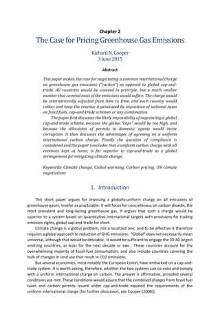 Chapter 2
The Case for Pricing Greenhouse Gas Emissions
RichardN.Cooper
3June2015
Abstract
This paper makes the case for negotiating a common international charge
on greenhouse gas emissions (“carbon”) as opposed to global cap-and-
trade. All countries would be covered in principle, but a much smaller
number that covered most of the emissions would suffice. The charge would
be internationally adjusted from time to time, and each country would
collect and keep the revenue it generated by imposition of national taxes
on fossil fuels, cap-and-trade schemes or any combination.
The paper first discusses the likely impossibility of negotiating a global
cap-and-trade scheme, because the global “caps” would be too high, and
because the allocation of permits to domestic agents would invite
corruption. It then discusses the advantages of agreeing on a uniform
international carbon charge. Finally the question of compliance is
considered and the paper concludes that a uniform carbon charge with all
revenues kept at home, is far superior to cap-and-trade as a global
arrangement for mitigating climate change.
Keywords: Climate change, Global warming, Carbon pricing, UN climate
negotiations
1. Introduction
This short paper argues for imposing a globally-uniform charge on all emissions of
greenhouse gases, insofar as practicable. It will focus for concreteness on carbon dioxide, the
most prevalent and long-lasting greenhouse gas. It argues that such a charge would be
superior to a system based on quantitative international targets with provisions for trading
emission rights, global cap-and-trade for short.
Climate change is a global problem, not a localized one, and to be effective it therefore
requires a global approach to reduction of GHG emissions. “Global” does not necessarily mean
universal, although that would be desirable. It would be sufficient to engage the 30-40 largest
emitting countries, at least for the next decade or two. These countries account for the
overwhelming majority of fossil-fuel consumption, and also include countries covering the
bulk of changes in land use that result in CO2 emissions.
But several economies, most notably the European Union, have embarked on a cap-and-
trade system. It is worth asking, therefore, whether the two systems can co-exist and comply
with a uniform international charge on carbon. The answer is affirmative, provided several
conditions are met. These conditions would assure that the combined charges from fossil fuel
taxes and carbon permits issued under cap-and-trade equaled the requirements of the
uniform international charge (for further discussion, see Cooper (2008)).
 